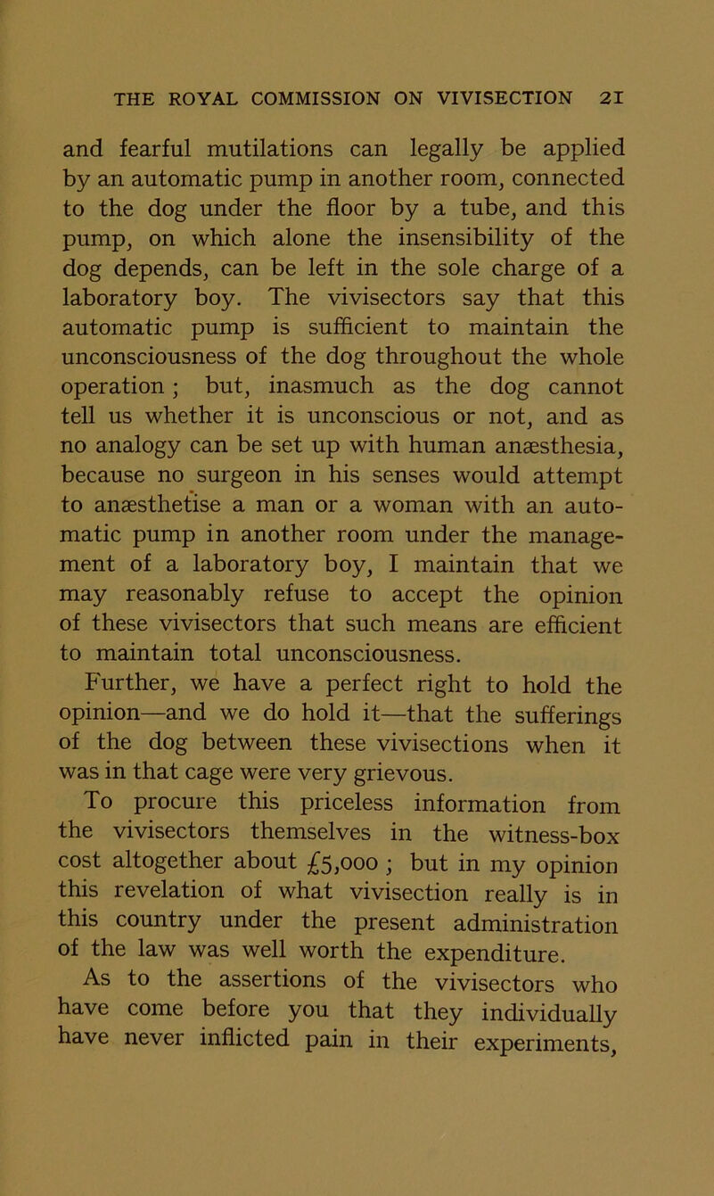 and fearful mutilations can legally be applied by an automatic pump in another room^ connected to the dog under the floor by a tube, and this pump, on which alone the insensibility of the dog depends, can be left in the sole charge of a laboratory boy. The vivisectors say that this automatic pump is sufficient to maintain the unconsciousness of the dog throughout the whole operation; but, inasmuch as the dog cannot tell us whether it is unconscious or not, and as no analogy can be set up with human anaesthesia, because no surgeon in his senses would attempt to anaesthetise a man or a woman with an auto- matic pump in another room under the manage- ment of a laboratory boy, I maintain that we may reasonably refuse to accept the opinion of these vivisectors that such means are efficient to maintain total unconsciousness. Further, we have a perfect right to hold the opinion—and we do hold it—that the sufferings of the dog between these vivisections when it was in that cage were very grievous. To procure this priceless information from the vivisectors themselves in the witness-box cost altogether about £5,000 ; but in my opinion this revelation of what vivisection really is in this country under the present administration of the law was well worth the expenditure. As to the assertions of the vivisectors who have come before you that they individually have never inflicted pain in their experiments.
