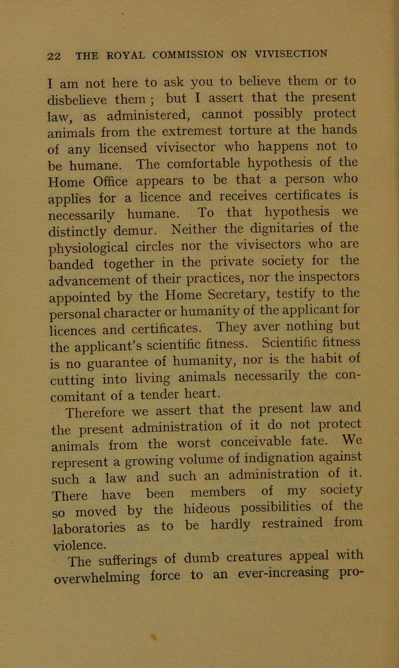 I am not here to ask you to believe them or to disbeheve them ; but I assert that the present law, as administered, cannot possibly protect animals from the extremest torture at the hands of any hcensed vivisector who happens not to be humane. The comfortable hypothesis of the Home Office appears to be that a person who applies for a licence and receives certificates is necessarily humane. To that hypothesis we distinctly demur. Neither the dignitaries of the physiological circles nor the vivisectors who are banded together in the private society for the advancement of their practices, nor the inspectors appointed by the Home Secretary, testify to the personal character or humanity of the applicant for licences and certificates. They aver nothing but the applicant’s scientific fitness. Scientific fitness is no guarantee of humanity, nor is the habit of cutting into living animals necessarily the con- comitant of a tender heart. 'pj^0j-0^Qj-0 ■^0 assert that the present law and the present administration of it do not protect animals from the worst conceivable fate. We represent a growing volume of indignation against such a law and such an administration of it. There have been members of my society so moved by the hideous possibilities of the laboratories as to be hardly restrained from violence. The sufferings of dumb creatures appeal with overwhelming force to an ever-increasing pro-