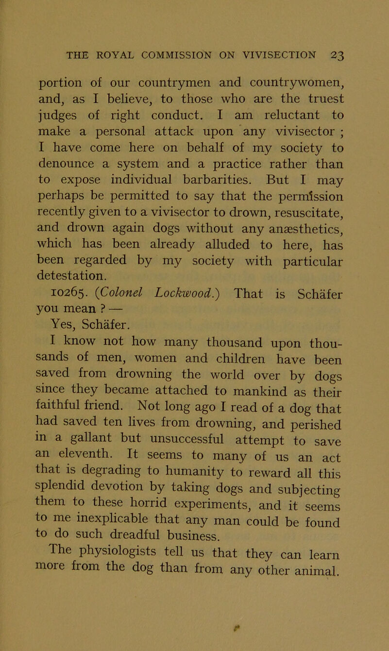 portion of our countrymen and countrywomen, and, as I believe, to those who are the truest judges of right conduct. I am reluctant to make a personal attack upon any vivisector ; I have come here on behalf of my society to denounce a system and a practice rather than to expose individual barbarities. But I may perhaps be permitted to say that the permission recently given to a vivisector to drown, resuscitate, and drown again dogs without any anaesthetics, which has been already alluded to here, has been regarded by my society with particular detestation. 10265. (Colonel Lockwood.) That is Schafer you mean ? — Yes, Schafer. I know not how many thousand upon thou- sands of men, women and children have been saved from drowning the world over by dogs since they became attached to mankind as their faithful friend. Not long ago I read of a dog that had saved ten lives from drowning, and perished in a gallant but unsuccessful attempt to save an eleventh. It seems to many of us an act that is degrading to humanity to reward all this splendid devotion by taking dogs and subjecting them to these horrid experiments, and it seems to me inexplicable that any man could be found to do such dreadful business. The physiologists tell us that they can learn more from the dog than from any other animal.