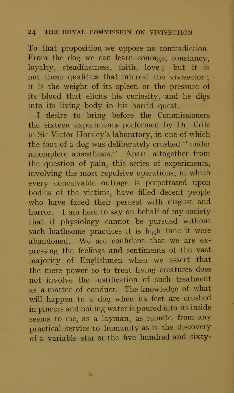 To that proposition we oppose no contradiction. From the dog we can learn courage, constancy, loyalty, steadfastness, faith, love; but it is not these quahties that interest the vivisector ; it is the weight of its spleen or the pressure of its blood that elicits his curiosity, and he digs into its living body in his horrid quest. I desire to bring before the Commissioners the sixteen experiments performed by Dr. Crile in Sir Victor Horsley’s laboratory, in one of which the foot of a dog was deliberately crushed “ under incomplete anaesthesia.” Apart altogether from the question of pain, this series of experiments, involving the most repulsive operations, in which every conceivable outrage is perpetrated upon bodies of the victims, have filled decent people who have faced their perusal with disgust and horror. I am here to say on behalf of my society that if physiology cannot be pursued without such loathsome practices it is high time it were abandoned. We are confident that we are ex- pressing the feelings and sentiments of the vast majority of Englishmen when we assert that the mere power so to treat living creatures does not involve the justification of such treatment as a matter of conduct. The knowledge of what will happen to a dog when its feet are crushed in pincers and boiling water is poured into its inside seems to me, as a layman, as remote from any practical service to humanity as is the discovery of a variable star or the five hundred and sixty-