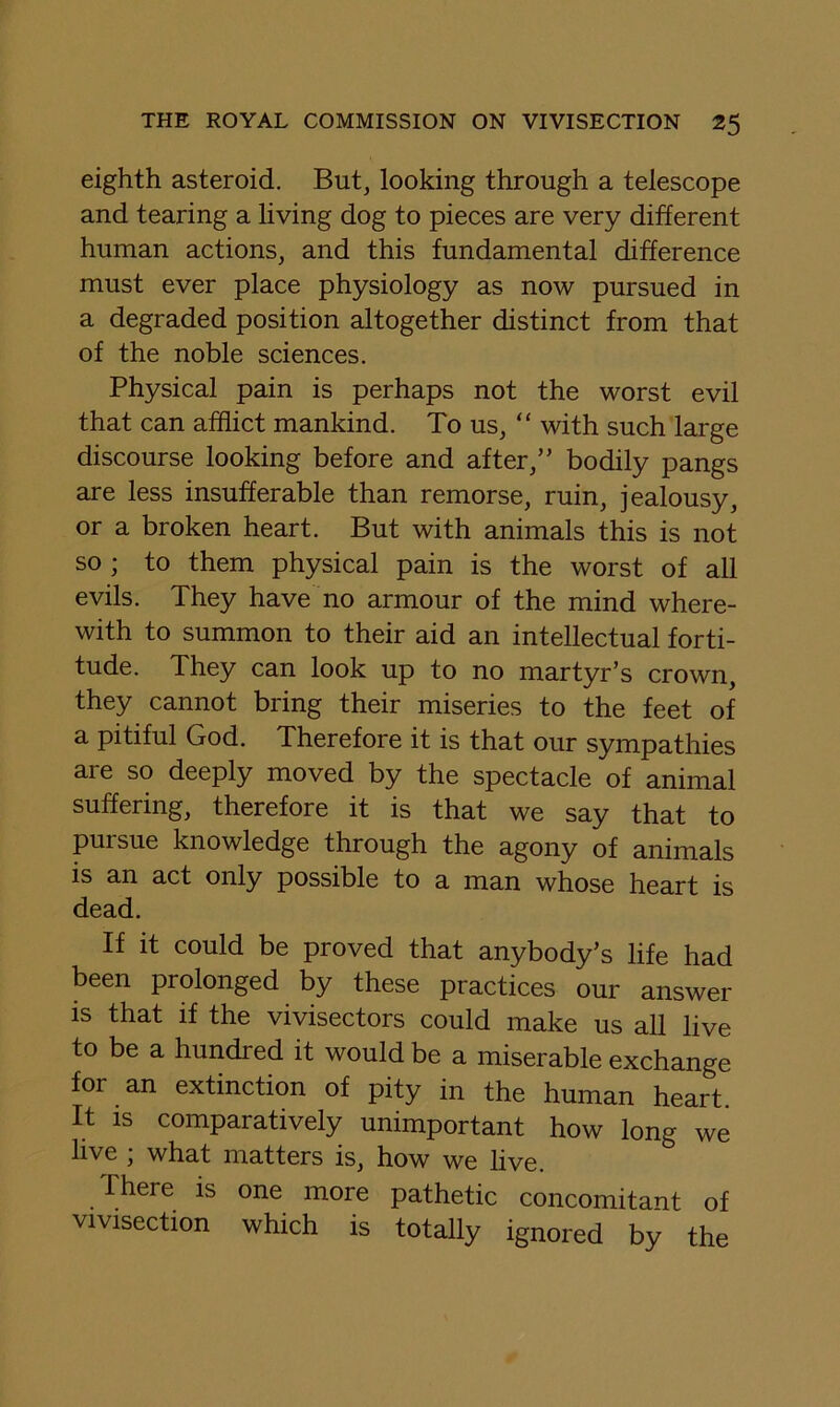 eighth asteroid. But, looking through a telescope and tearing a living dog to pieces are very different human actions, and this fundamental difference must ever place physiology as now pursued in a degraded position altogether distinct from that of the noble sciences. Physical pain is perhaps not the worst evil that can afflict mankind. To us, “ with such large discourse looking before and after,” bodily pangs are less insufferable than remorse, ruin, jealousy, or a broken heart. But with animals this is not so ; to them physical pain is the worst of all evils. They have no armour of the mind where- with to summon to their aid an intellectual forti- tude. They can look up to no martyr’s crown, they cannot bring their miseries to the feet of a pitiful God. Therefore it is that our sympathies are so deeply moved by the spectacle of animal suffering, therefore it is that we say that to pursue knowledge through the agony of animals is an act only possible to a man whose heart is dead. If it could be proved that anybody’s life had been prolonged by these practices our answer is that if the vivisectors could make us all live to be a hundred it would be a miserable exchange for an extinction of pity in the human heart. It IS comparatively unimportant how long we live ; what matters is, how we live. There is one more pathetic concomitant of vivisection which is totally ignored by the