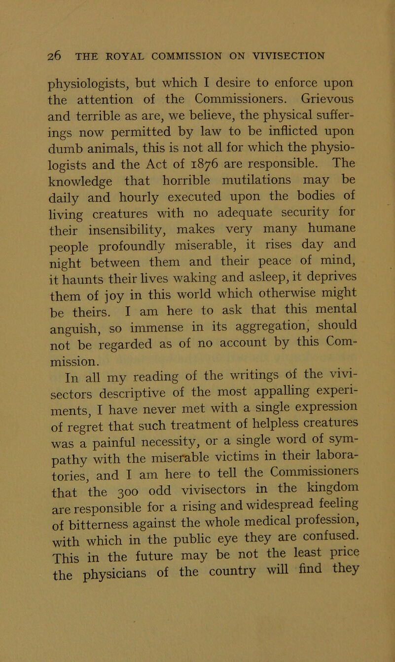 physiologists, but which I desire to enforce upon the attention of the Commissioners. Grievous and terrible as are, we believe, the physical suffer- ings now permitted by law to be inflicted upon dumb animals, this is not all for which the physio- logists and the Act of 1876 are responsible. The knowledge that horrible mutilations may be daily and hourly executed upon the bodies of living creatures with no adequate security for their insensibility, makes very many humane people profoundly miserable, it rises day and night between them and their peace of mind, it haunts their lives waking and asleep, it deprives them of joy in this world which otherwise might be theirs. I am here to ask that this mental anguish, so immense in its aggregation, should not be regarded as of no account by this Com- mission. In all my reading of the writings of the vivi- sectors descriptive of the most appalling experi- ments, I have never met with a single expression of regret that such treatment of helpless creatures was a painful necessity, or a single word of sym- pathy with the miserable victims in their labora- tories, and I am here to tell the Commissioners that the 300 odd vivisectors in the kingdom are responsible for a rising and widespread feeling of bitterness against the whole medical profession, with which in the pubhc eye they are confused. This in the future may be not the least price the physicians of the country will find they