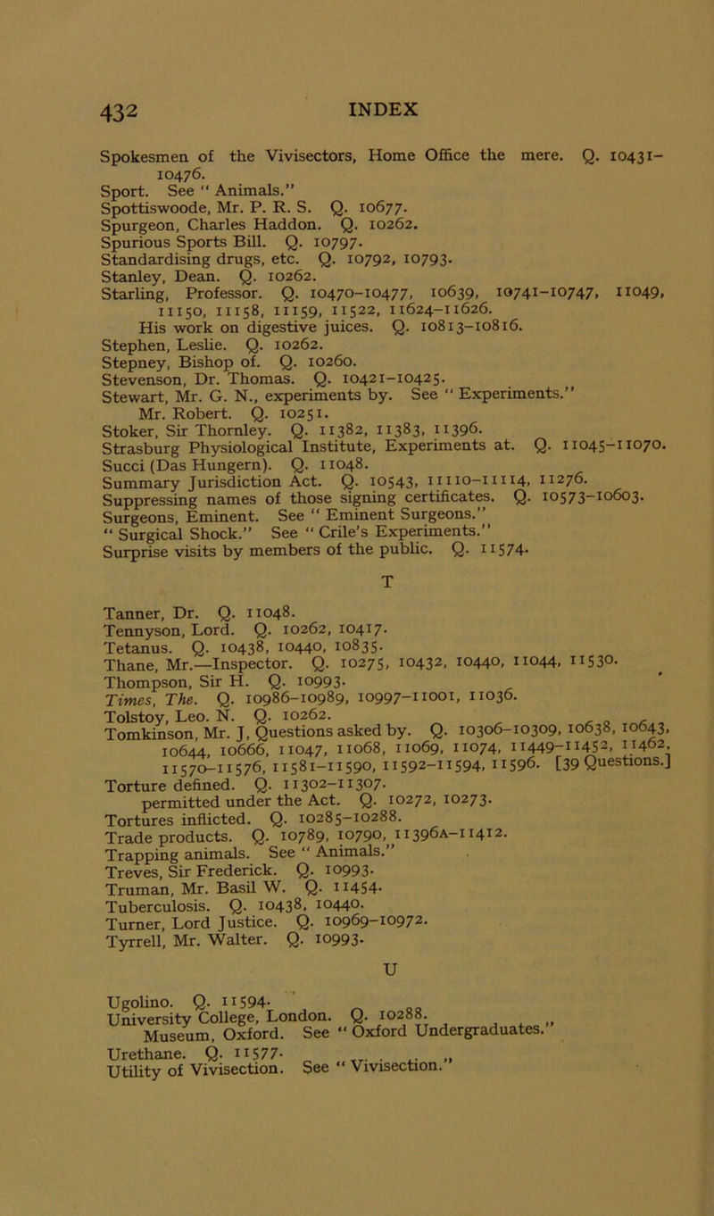 Spokesmen of the Vivisectors, Home Office the mere. Q. 10431- 10476. Sport. See “ Animals.” Spottiswoode, Mr. P. R. S. Q. 10677. Spurgeon, Charles Haddon. Q. 10262. Spurious Sports Bill. Q. 10797. Standardising drugs, etc. Q. 10792, 10793. Stanley, Dean. Q. 10262. Starling, Professor. Q. 10470-10477, 10639, 10741-10747, 11049, 11150, 11158, 11159, 11522, 11624-11626. His work on digestive juices. Q. 10813-10816. Stephen, Leslie. Q. 10262. Stepney, Bishop of. Q. 10260. Stevenson, Dr. Thomas. Q. 10421-10425. Stewart, Mr. G. N., experiments by. See “ Experiments.” Mr. Robert. Q. 10251. Stoker, Sir Thornley. Q. 11382, 11383. H396. Strasburg Physiological Institute, Experiments at. Q. ii 045-11070. Succi (Das Hungern). Q. 11048. Summary Jurisdiction Act. Q. 10543, 11110-11114, 11276. Suppressing names of those signing certificates. Q. 10573-10603. Surgeons, Eminent. See “ Eminent Surgeons.” “ Surgical Shock.” See ” Crile’s Experiments.” Surprise visits by members of the pubhc. Q. ii574' T Tanner, Dr. Q. 11048. Tennyson, Lord. Q. 10262, 10417. Tetanus. Q. 10438, 10440, 10835. Thane. Mr.—Inspector. Q. 10275, 10432, 10440, 11044, 11530- Thompson, Sir H. Q. 10993. Times, The. Q. 10986-10989, 10997-11001, 11036. Tolstoy. Leo. N. Q. 10262. < o Tomkinson, Mr. J, Questions asked by. Q. 10306-10309, 10638, 10643. 10644, 10666. 11047. 11068, 11069, 11074, 11449-11452, 11402. 11570-11576, 11581-11590, 11592-11594, 11596- [39 Questions.] Torture defined. Q. 11302-11307. permitted under the Act. Q. 10272, 10273. Tortures inflicted. Q. 10285-10288. Trade products. Q. 10789, 10790, 11396A-11412. Trapping animals. See “ Animals.” Treves, Sir Frederick. Q. 10993. Truman, Mr. BasU W. Q. 11454- Tuberculosis. Q. 10438, 10440. Turner, Lord Justice. Q. 10969-10972- Tyrrell, Mr. Walter. Q. 10993- U Ugolino. Q- 11594- University College, London. Museum, Oxford. See Urethane. Q- 11577- Utility of Vivisection. See Q. 10288. “ Oxford Undergraduates.” “ Vivisection.”