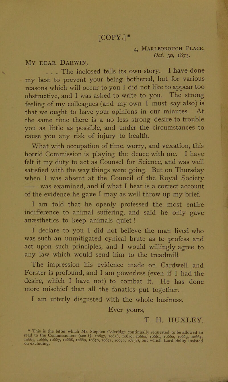 [COPY.]* 4, Marlborough Place, Oct. 30, 1875. My dear Darwin, . . . The inclosed tells its own story. I have done my best to prevent your being bothered, but for various reasons which will occur to you I did not like to appear too obstructive, and I was asked to write to you. The strong feeling of my colleagues (and my own I must say also) is that we ought to have your opinions in our minutes. At the same time there is a no less strong desire to trouble you as little as possible, and under the circumstances to cause you any risk of injury to health. What with occupation of time, worry, and vexation, this horrid Commission is playing the deuce with me. I have felt it my duty to act as Counsel for Science, and was well satisfied with the way things were going. But on Thursday when I was absent at the Council of the Royal Society was examined, and if what I hear is a correct account of the evidence he gave I may as well throw up my brief. I am told that he openly professed the most entire indifference to animal suffering, and said he only gave anaesthetics to keep animals quiet! I declare to you I did not believe the man lived who was such an unmitigated cynical brute as to profess and act upon such principles, and I would willingly agree to any law which would send him to the treadmill. The impression his evidence made on Cardwell and Forster is profound, and I am powerless (even if I had the desire, which I have not) to combat it. He has done more mischief than all the fanatics put together. I am utterly disgusted with the whole business. Ever yours, T. H. HUXLEY. • This is Ae letter which Mr. Stephen Coleridge continually requested to be allowed to read to the Commissioners (see Q. 10657, 10658, 10659, 10660, 10661, 10662, 10663, 10664, 10665, 10666, 10667, 10668, 10669, 10670, 10671, 10672, 10858), but which Lord Selby insisted on excluding.