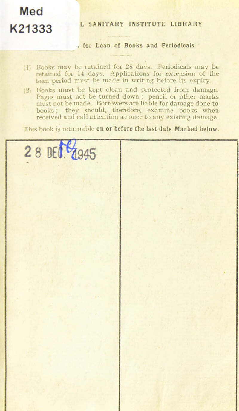 Med K21333 L SANITARY INSTITUTE LIBRARY lor Loan of Books and Periodicals 1) Books may be retained for 28 days. Periodicals may be retained for 14 days. Applications for extension of the loan period must be made in writing before its expiry. 2) Books must be kept clean and protected from damage. Pages must not be turned down ; pencil or other marks must not be made. Borrowers are liable for damage done to books; they should, therefore, examine books when received and call attention at once to any existing damage This book i? returnable on or before the last date Marked below. 28