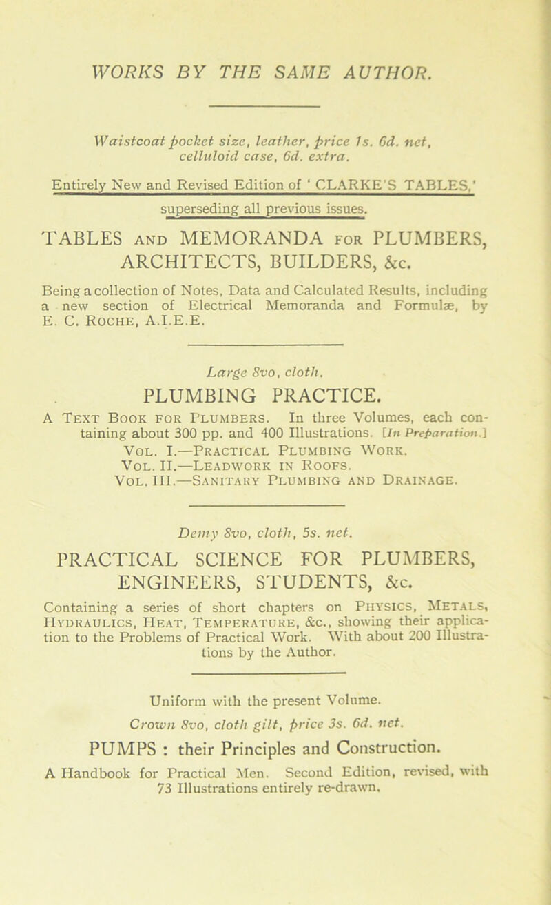 WORKS BY THE SAME AUTHOR. Waistcoat pocket size, leather, price Is. Gd. net, celluloid case, 6d. extra. Entirely New and Revised Edition of ‘ CLARKE’S TABLES,’ superseding all previous issues. TABLES and MEMORANDA for PLUMBERS, ARCHITECTS, BUILDERS, &c. Being a collection of Notes, Data and Calculated Results, including a new section of Electrical Memoranda and Formulae, by E. C. Roche, A.I.E.E. Large Svo, cloth, PLUMBING PRACTICE. A Text Book for Plumbers. In three Volumes, each con- taining about 300 pp. and 400 Illustrations. [In Preparation.] Vol. I.—Practical Plumbing Work. Vol. II.—Leadwork in Roofs. Vol. III.—Sanitary Plumbing and Drainage. Demy Svo, cloth, 5s. net. PRACTICAL SCIENCE FOR PLUMBERS, ENGINEERS, STUDENTS, &c. Containing a series of short chapters on Physics, Metals, Hydraulics, Heat, Temperature, &c., showing their applica- tion to the Problems of Practical Work. With about 200 Illustra- tions by the Author. Uniform with the present Volume. Crown Svo, cloth gilt, price 3s. Gd, net. PUMPS : their Principles and Construction. A Handbook for Practical Men. Second Edition, revised, with 73 Illustrations entirely re-drawn.