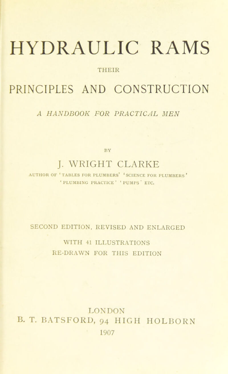 THEIR PRINCIPLES AND CONSTRUCTION A HANDBOOK FOR PRACTICAL MEN J. WRIGHT CLARKE AUTHOR OF 1 TABLES FOR PLUMBERS’ ‘ SCIENCE FOR PLUMBERS ’ ‘ PLUMBING PRACTICE ’ ' PUMPS ' ETC. SECOND EDITION. REVISED AND ENLARGED WITH 41 ILLUSTRATIONS RE-DRAWN FOR THIS EDITION LONDON B. T. BATSFORD, 94 HIGH HOLBORN 1907