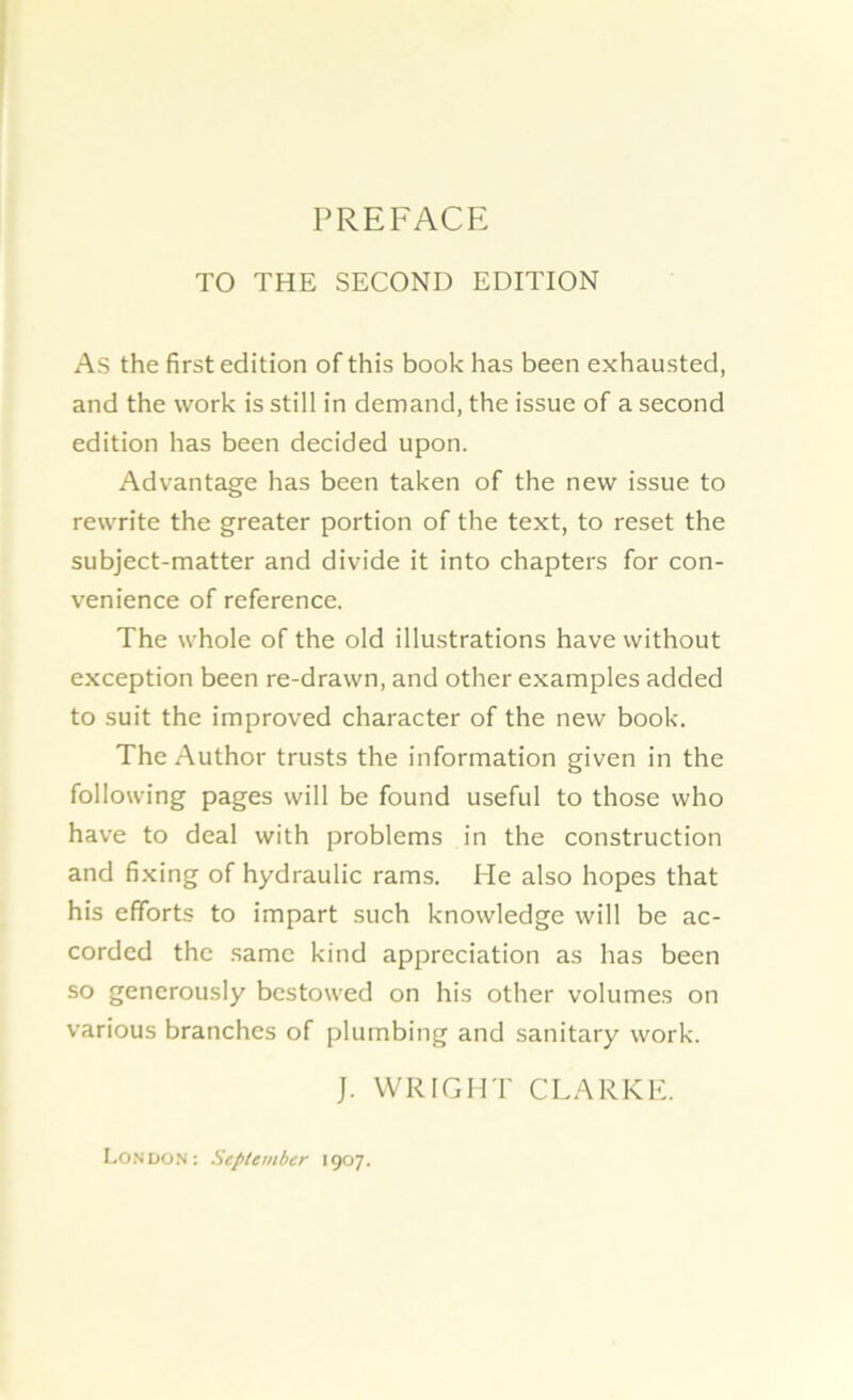 PREFACE TO THE SECOND EDITION As the first edition of this book has been exhausted, and the work is still in demand, the issue of a second edition has been decided upon. Advantage has been taken of the new issue to rewrite the greater portion of the text, to reset the subject-matter and divide it into chapters for con- venience of reference. The whole of the old illustrations have without exception been re-drawn, and other examples added to suit the improved character of the new book. The Author trusts the information given in the following pages will be found useful to those who have to deal with problems in the construction and fixing of hydraulic rams. He also hopes that his efforts to impart such knowledge will be ac- corded the same kind appreciation as has been so generously bestowed on his other volumes on various branches of plumbing and sanitary work. J. WRIGHT CLARKE. London: September 1907.