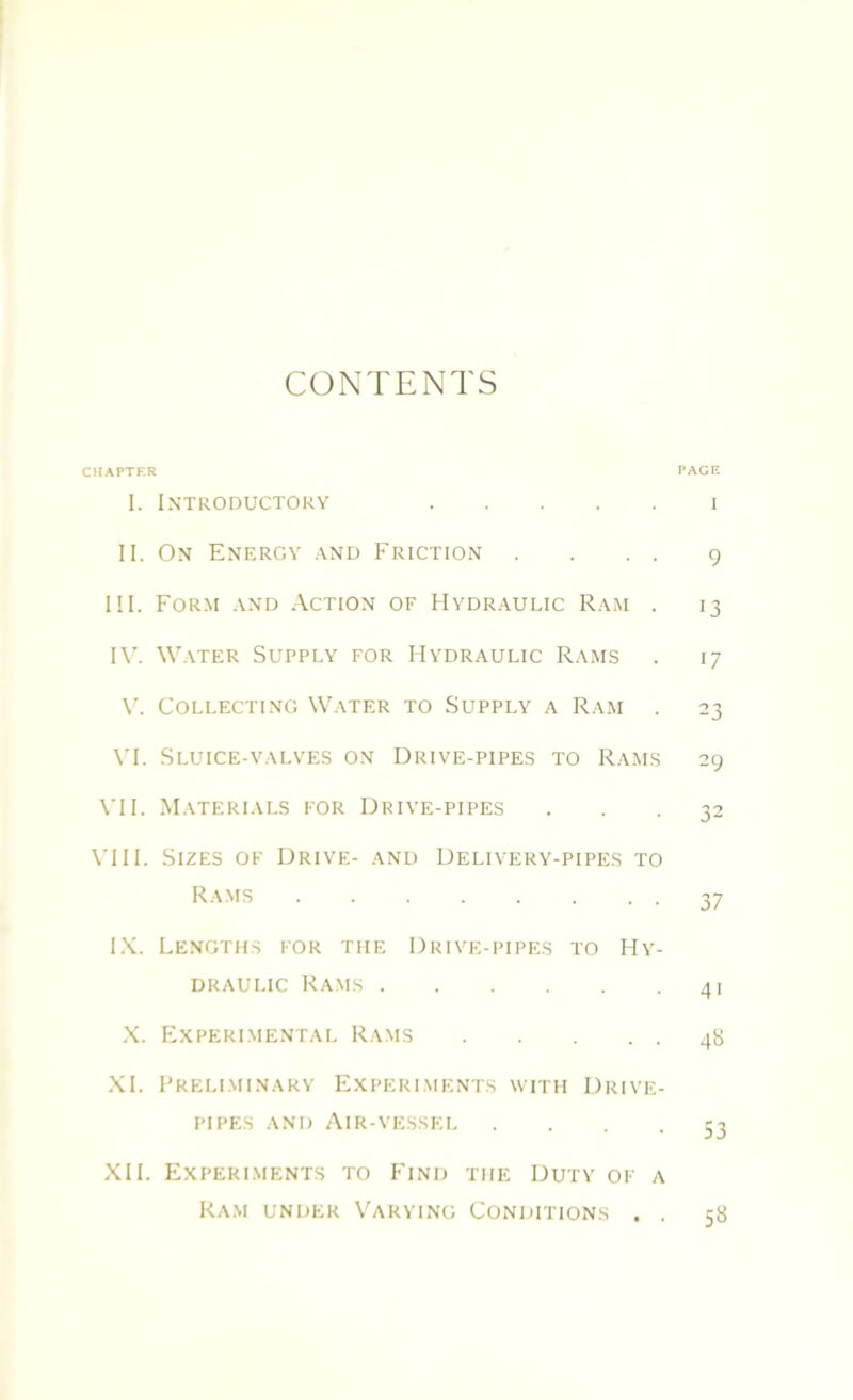 CONTENTS CHAPTER PAGE I. Introductory i II. On Energy and Friction .... 9 III. Form and Action of Hydraulic Ram . 13 IV. Water Supply for Hydraulic Rams . 17 V. Collecting Water to Supply a Ram . 23 VI. Sluice-valves on Drive-pipes to Rams 29 VII. Materials for Drive-pipes ... 32 VIII. Sizes of Drive- and Delivery-pipes to Rams 37 IX. Lengths for the Drive-pipes to Hy- draulic Rams 41 X. Experimental Rams 48 XI. Preliminary Experiments with Drive- pipes and Air-vessel • • • . 53 XII. Experiments to Find the Duty of a Ram under Varying Conditions . . 58