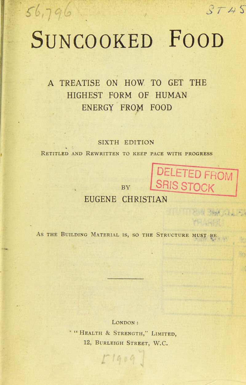 Suncooked Food A TREATISE ON HOW TO GET THE HIGHEST FORM OF HUMAN ENERGY FROM FOOD SIXTH EDITION Retitled and Rewritten to keep pace with progress As the Building Material is, so the Structure must be EUGENE CHRISTIAN BY London : ' “ Health & Strength,” Limited, 12, Burleigh Street, W.C.