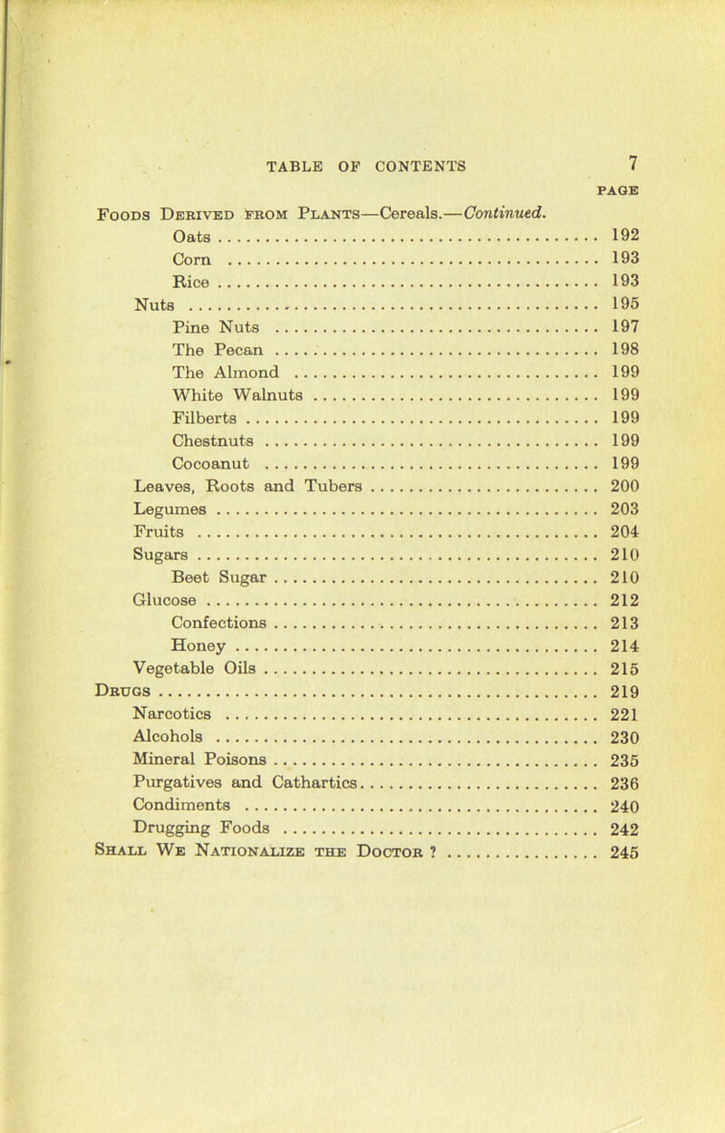 PAGE Foods Derived from Plants—Cereals.—Continued. Oats 192 Corn 193 Rice 193 Nuts 195 Pine Nuts 197 The Pecan 198 The Almond 199 White Walnuts 199 Filberts 199 Chestnuts 199 Cocoanut 199 Leaves, Roots and Tubers 200 Legumes 203 Fruits 204 Sugars 210 Beet Sugar 210 Glucose 212 Confections 213 Honey 214 Vegetable Oils 215 Drugs 219 Narcotics 221 Alcohols 230 Mineral Poisons 235 Purgatives and Cathartics 236 Condiments 240 Drugging Foods 242 Shall We Nationalize the Doctor ? 245