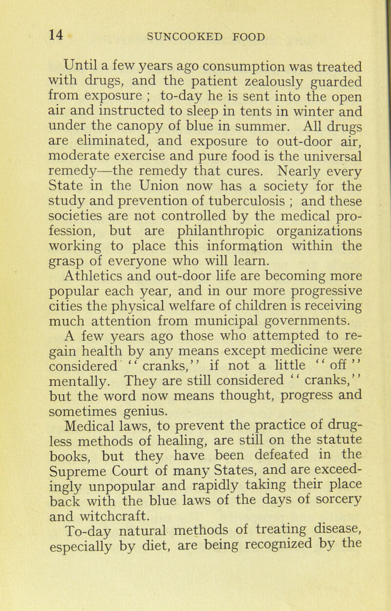 Until a few years ago consumption was treated with drugs, and the patient zealously guarded from exposure ; to-day he is sent into the open air and instructed to sleep in tents in winter and under the canopy of blue in summer. All drugs are eliminated, and exposure to out-door air, moderate exercise and pure food is the universal remedy—the remedy that cures. Nearly every State in the Union now has a society for the study and prevention of tuberculosis ; and these societies are not controlled by the medical pro- fession, but are philanthropic organizations working to place this information within the grasp of everyone who will learn. Athletics and out-door life are becoming more popular each year, and in our more progressive cities the physical welfare of children is receiving much attention from municipal governments. A few years ago those who attempted to re- gain health by any means except medicine were considered ‘ * cranks, ’ ’ if not a little “ off5 ’ mentally. They are still considered “ cranks,” but the word now means thought, progress and sometimes genius. Medical laws, to prevent the practice of drug- less methods of healing, are still on the statute books, but they have been defeated in the Supreme Court of many States, and are exceed- ingly unpopular and rapidly taking their place back with the blue laws of the days of sorcery and witchcraft. To-day natural methods of treating disease, especially by diet, are being recognized by the