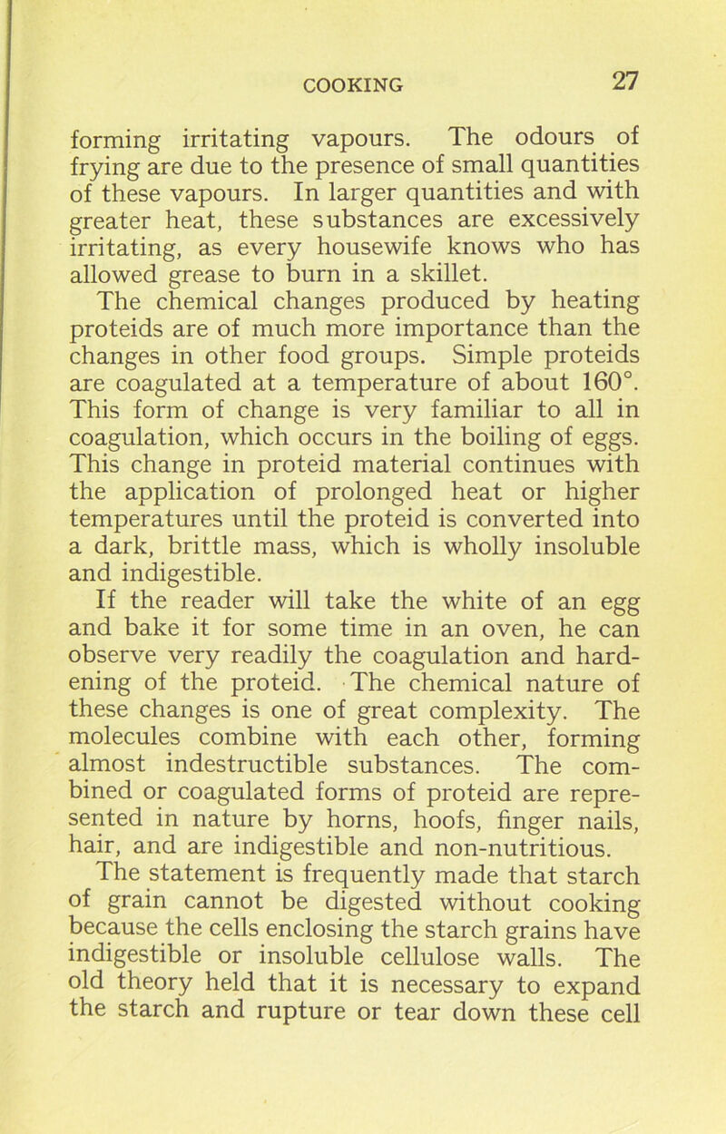 forming irritating vapours. The odours of frying are due to the presence of small quantities of these vapours. In larger quantities and with greater heat, these substances are excessively irritating, as every housewife knows who has allowed grease to burn in a skillet. The chemical changes produced by heating proteids are of much more importance than the changes in other food groups. Simple proteids are coagulated at a temperature of about 160°. This form of change is very familiar to all in coagulation, which occurs in the boiling of eggs. This change in proteid material continues with the application of prolonged heat or higher temperatures until the proteid is converted into a dark, brittle mass, which is wholly insoluble and indigestible. If the reader will take the white of an egg and bake it for some time in an oven, he can observe very readily the coagulation and hard- ening of the proteid. The chemical nature of these changes is one of great complexity. The molecules combine with each other, forming almost indestructible substances. The com- bined or coagulated forms of proteid are repre- sented in nature by horns, hoofs, finger nails, hair, and are indigestible and non-nutritious. The statement is frequently made that starch of grain cannot be digested without cooking because the cells enclosing the starch grains have indigestible or insoluble cellulose walls. The old theory held that it is necessary to expand the starch and rupture or tear down these cell