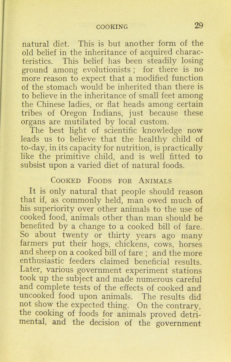 natural diet. This is but another form of the old belief in the inheritance of acquired charac- teristics. This belief has been steadily losing ground among evolutionists ; for there is no more reason to expect that a modified function of the stomach would be inherited than there is to believe in the inheritance of small feet among the Chinese ladies, or flat heads among certain tribes of Oregon Indians, just because these organs are mutilated by local custom. The best light of scientific knowledge now leads us to believe that the healthy child of to-day, in its capacity for nutrition, is practically like the primitive child, and is well fitted to subsist upon a varied diet of natural foods. Cooked Foods for Animals It is only natural that people should reason that if, as commonly held, man owed much of his superiority over other animals to the use of cooked food, animals other than man should be benefited by a change to a cooked bill of fare. So about twenty or thirty years ago many farmers put their hogs, chickens, cows, horses and sheep on a cooked bill of fare ; and the more enthusiastic feeders claimed beneficial results. Later, various government experiment stations took up the subject and made numerous careful and complete tests of the effects of cooked and uncooked food upon animals. The results did not show the expected thing. On the contrary, the cooking of foods for animals proved detri- mental, and the decision of the government