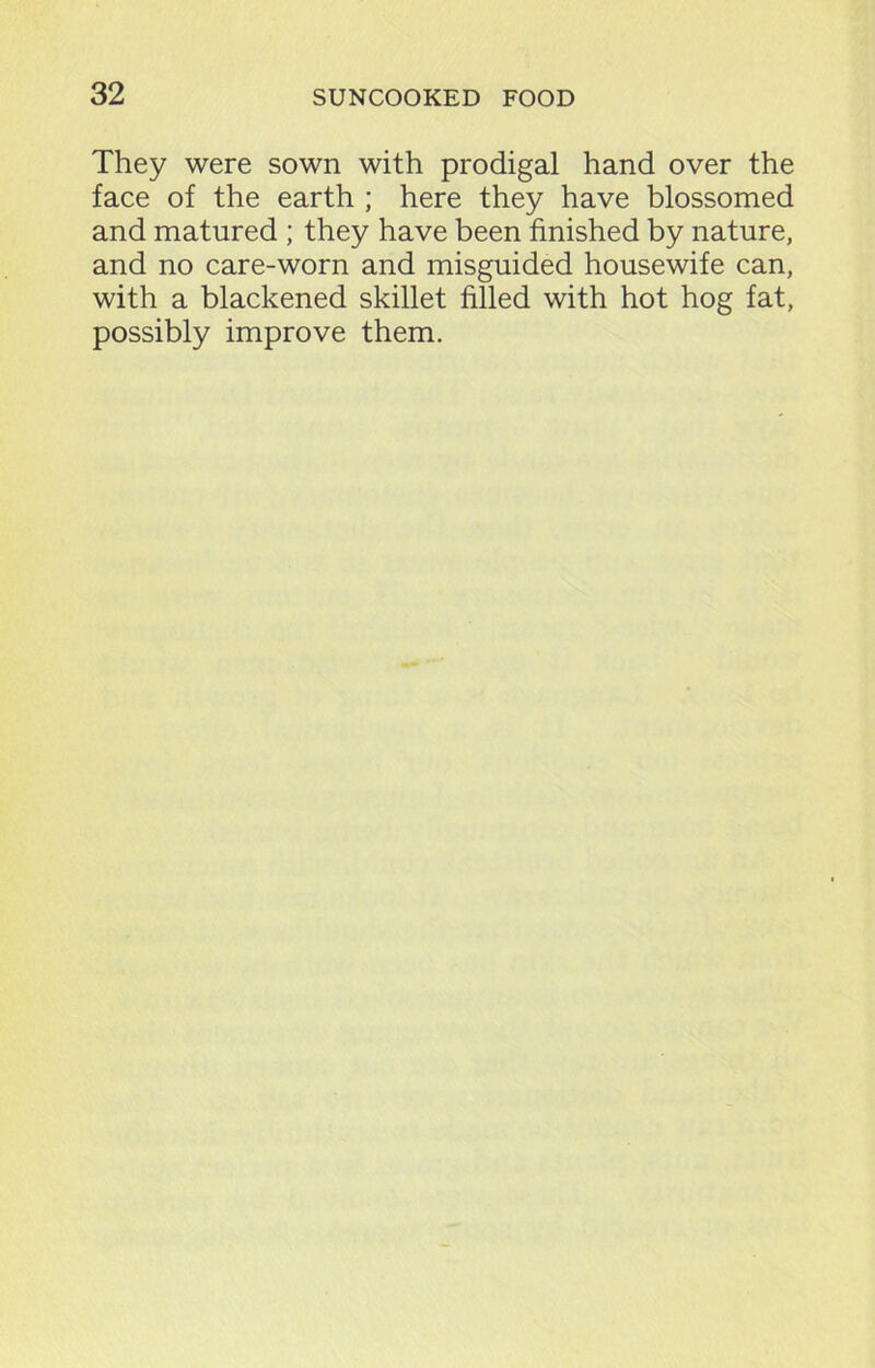 They were sown with prodigal hand over the face of the earth ; here they have blossomed and matured ; they have been finished by nature, and no care-worn and misguided housewife can, with a blackened skillet filled with hot hog fat, possibly improve them.