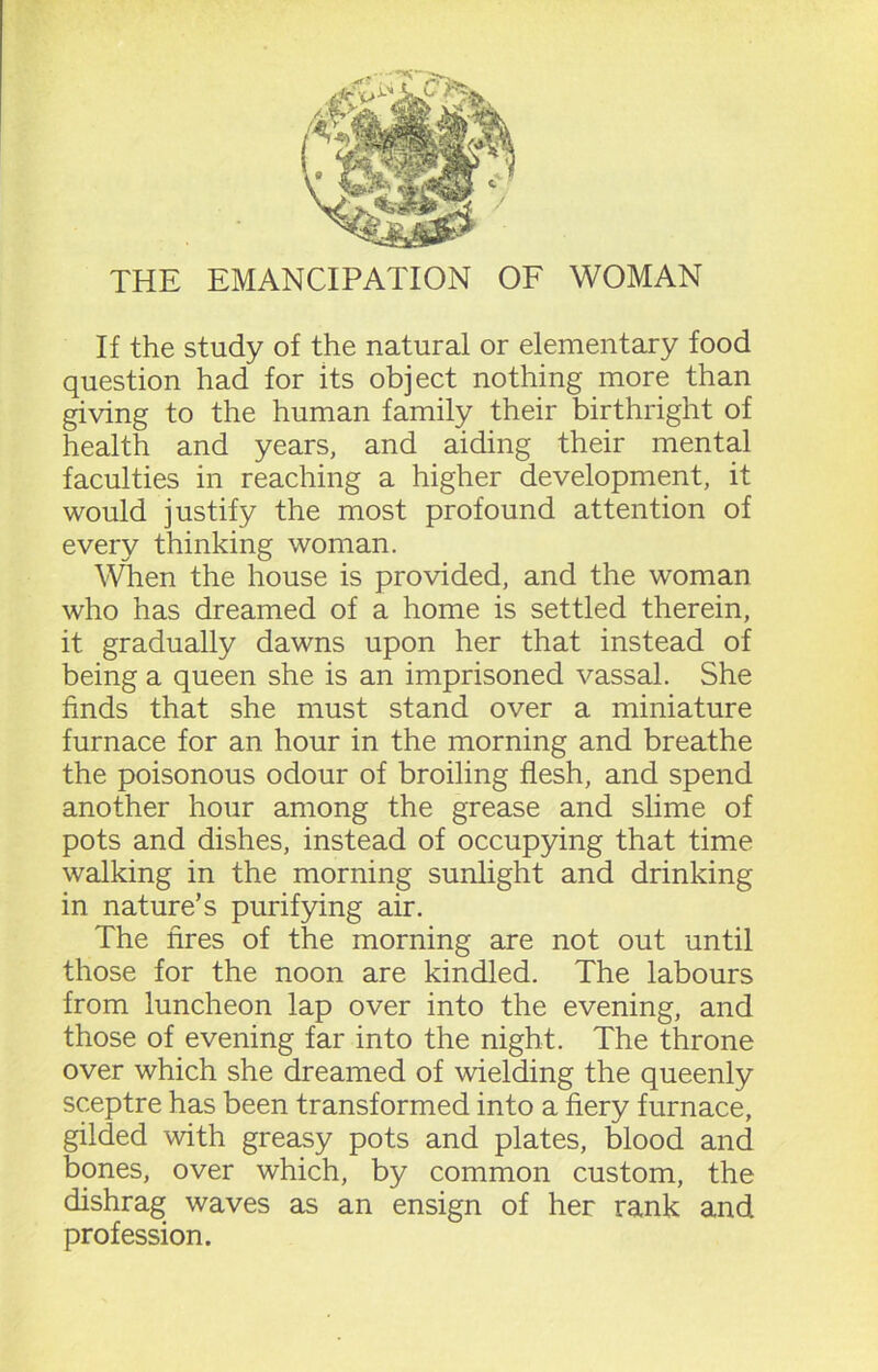 THE EMANCIPATION OF WOMAN If the study of the natural or elementary food question had for its object nothing more than giving to the human family their birthright of health and years, and aiding their mental faculties in reaching a higher development, it would justify the most profound attention of every thinking woman. When the house is provided, and the woman who has dreamed of a home is settled therein, it. gradually dawns upon her that instead of being a queen she is an imprisoned vassal. She finds that she must stand over a miniature furnace for an hour in the morning and breathe the poisonous odour of broiling flesh, and spend another hour among the grease and slime of pots and dishes, instead of occupying that time walking in the morning sunlight and drinking in nature’s purifying air. The fires of the morning are not out until those for the noon are kindled. The labours from luncheon lap over into the evening, and those of evening far into the night. The throne over which she dreamed of wielding the queenly sceptre has been transformed into a fiery furnace, gilded with greasy pots and plates, blood and bones, over which, by common custom, the dishrag waves as an ensign of her rank and profession.