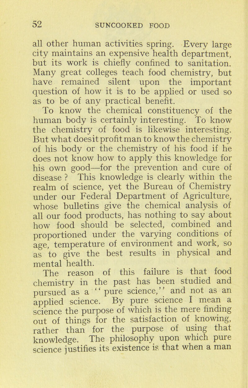 all other human activities spring. Every large city maintains an expensive health department, but its work is chiefly confined to sanitation. Many great colleges teach food chemistry, but have remained silent upon the important question of how it is to be applied or used so as to be of any practical benefit. To know the chemical constituency of the human body is certainly interesting. To know the chemistry of food is likewise interesting. But what doesit profit man to know the chemistry of his body or the chemistry of his food if he does not know how to apply this knowledge for his own good—for the prevention and cure of disease ? This knowledge is clearly within the realm of science, yet the Bureau of Chemistry under our Federal Department of Agriculture, whose bulletins give the chemical analysis of all our food products, has nothing to say about how food should be selected, combined and proportioned under the varying conditions of age, temperature of environment and work, so as to give the best results in physical and mental health. The reason of this failure is that food chemistry in the past has been studied and pursued as a  pure science, and not as an applied science. By pure science I mean a science the purpose of which is the mere finding out of things for the satisfaction of knowing, rather than for the purpose of using that knowledge. The philosophy upon which pure science justifies its existence is that when a man