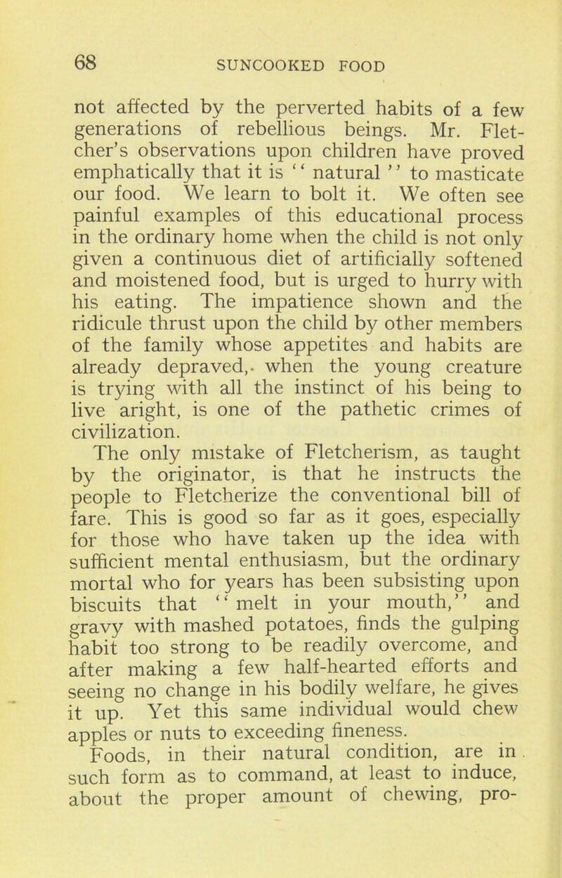 not affected by the perverted habits of a few generations of rebellious beings. Mr. Flet- cher’s observations upon children have proved emphatically that it is “ natural ’ ’ to masticate our food. We learn to bolt it. We often see painful examples of this educational process in the ordinary home when the child is not only given a continuous diet of artificially softened and moistened food, but is urged to hurry with his eating. The impatience shown and the ridicule thrust upon the child by other members of the family whose appetites and habits are already depraved,, when the young creature is trying with all the instinct of his being to live aright, is one of the pathetic crimes of civilization. The only mistake of Fletcherism, as taught by the originator, is that he instructs the people to Fletcherize the conventional bill of fare. This is good so far as it goes, especially for those who have taken up the idea with sufficient mental enthusiasm, but the ordinary mortal who for years has been subsisting upon biscuits that ‘ ‘ melt in your mouth, ’ ’ and gravy with mashed potatoes, finds the gulping habit too strong to be readily overcome, and after making a few half-hearted efforts and seeing no change in his bodily welfare, he gives it up. Yet this same individual would chew apples or nuts to exceeding fineness. Foods, in their natural condition, are in such form as to command, at least to induce, about the proper amount of chewing, pro-