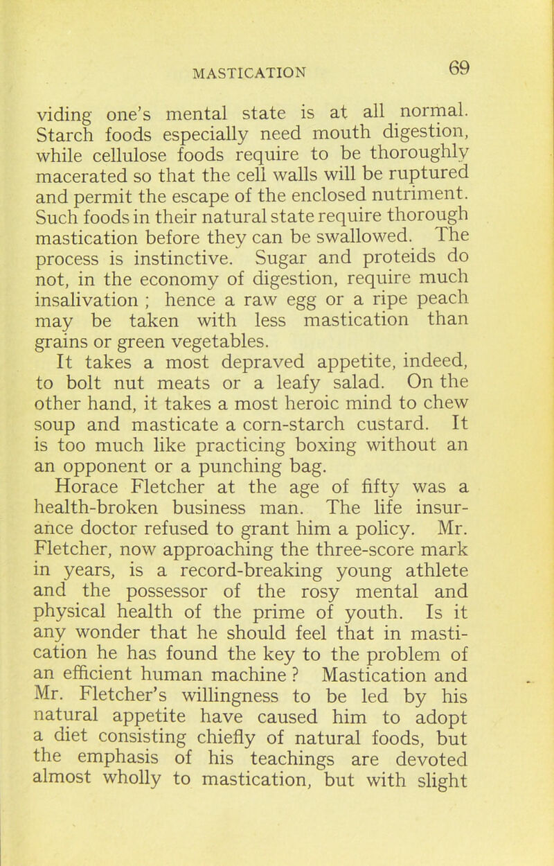 viding one’s mental state is at all normal. Starch foods especially need mouth digestion, while cellulose foods require to be thoroughly macerated so that the cell walls will be ruptured and permit the escape of the enclosed nutriment. Such foods in their natural state require thorough mastication before they can be swallowed. The process is instinctive. Sugar and proteids do not, in the economy of digestion, require much insalivation ; hence a raw egg or a ripe peach may be taken with less mastication than grains or green vegetables. It takes a most depraved appetite, indeed, to bolt nut meats or a leafy salad. On the other hand, it takes a most heroic mind to chew soup and masticate a corn-starch custard. It is too much like practicing boxing without an an opponent or a punching bag. Horace Fletcher at the age of fifty was a health-broken business man. The life insur- ance doctor refused to grant him a policy. Mr. Fletcher, now approaching the three-score mark in years, is a record-breaking young athlete and the possessor of the rosy mental and physical health of the prime of youth. Is it any wonder that he should feel that in masti- cation he has found the key to the problem of an efficient human machine ? Mastication and Mr. Fletcher’s willingness to be led by his natural appetite have caused him to adopt a diet consisting chiefly of natural foods, but the emphasis of his teachings are devoted almost wholly to mastication, but with slight