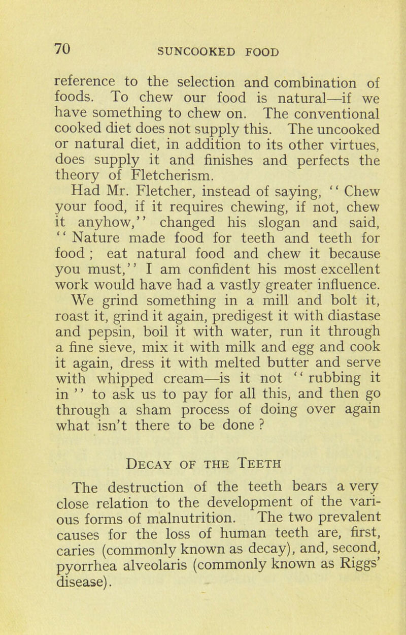 reference to the selection and combination of foods. To chew our food is natural—if we have something to chew on. The conventional cooked diet does not supply this. The uncooked or natural diet, in addition to its other virtues, does supply it and finishes and perfects the theory of Fletcherism. Had Mr. Fletcher, instead of saying, “ Chew your food, if it requires chewing, if not, chew it anyhow,” changed his slogan and said, “ Nature made food for teeth and teeth for food ; eat natural food and chew it because you must, ’ ’ I am confident his most excellent work would have had a vastly greater influence. We grind something in a mill and bolt it, roast it, grind it again, predigest it with diastase and pepsin, boil it with water, run it through a fine sieve, mix it with milk and egg and cook it again, dress it with melted butter and serve with whipped cream—is it not ‘ ‘ rubbing it in ” to ask us to pay for all this, and then go through a sham process of doing over again what isn’t there to be done ? Decay of the Teeth The destruction of the teeth bears a very close relation to the development of the vari- ous forms of malnutrition. The two prevalent causes for the loss of human teeth are, first, caries (commonly known as decay), and, second, pyorrhea alveolaris (commonly known as Riggs disease).