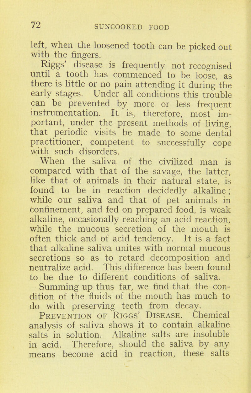 left, when the loosened tooth can be picked out with the fingers. Riggs’ disease is frequently not recognised until a tooth has commenced to be loose, as there is little or no pain attending it during the early stages. Under all conditions this trouble can be prevented by more or less frequent instrumentation. It is, therefore, most im- portant, under the present methods of living, that periodic visits be made to some dental practitioner, competent to successfully cope with such disorders. When the saliva of the civilized man is compared with that of the savage, the latter, like that of animals in their natural state, is found to be in reaction decidedly alkaline ; while our saliva and that of pet animals in confinement, and fed on prepared food, is weak alkaline, occasionally reaching an acid reaction, while the mucous secretion of the mouth is often thick and of acid tendency. It is a fact that alkaline saliva unites with normal mucous secretions so as to retard decomposition and neutralize acid. This difference has been found to be due to different conditions of saliva. Summing up thus far, we find that the con- dition of the fluids of the mouth has much to do with preserving teeth from decay. Prevention of Riggs’ Disease. Chemical analysis of saliva shows it to contain alkaline salts in solution. Alkaline salts are insoluble in acid. Therefore, should the saliva by any means become acid in reaction, these salts