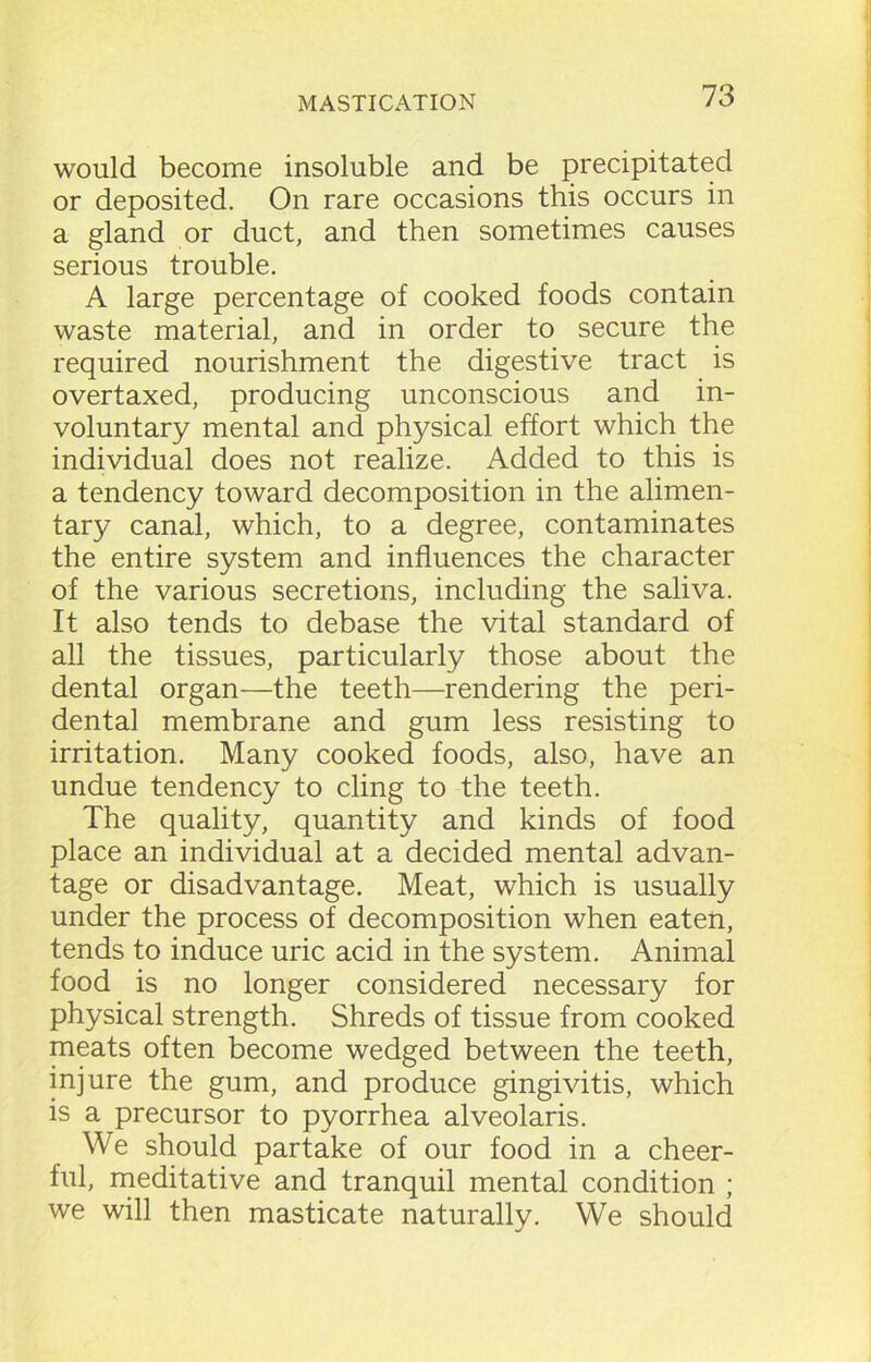 would become insoluble and be precipitated or deposited. On rare occasions this occurs in a gland or duct, and then sometimes causes serious trouble. A large percentage of cooked foods contain waste material, and in order to secure the required nourishment the digestive tract is overtaxed, producing unconscious and in- voluntary mental and physical effort which the individual does not realize. Added to this is a tendency toward decomposition in the alimen- tary canal, which, to a degree, contaminates the entire system and influences the character of the various secretions, including the saliva. It also tends to debase the vital standard of all the tissues, particularly those about the dental organ—the teeth—rendering the peri- dental membrane and gum less resisting to irritation. Many cooked foods, also, have an undue tendency to cling to the teeth. The quality, quantity and kinds of food place an individual at a decided mental advan- tage or disadvantage. Meat, which is usually under the process of decomposition when eaten, tends to induce uric acid in the system. Animal food is no longer considered necessary for physical strength. Shreds of tissue from cooked meats often become wedged between the teeth, injure the gum, and produce gingivitis, which is a precursor to pyorrhea alveolaris. We should partake of our food in a cheer- ful, meditative and tranquil mental condition ; we will then masticate naturally. We should