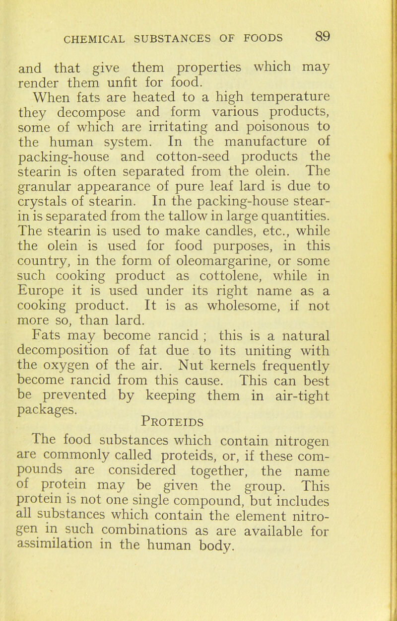 and that give them properties which may render them unfit for food. When fats are heated to a high temperature they decompose and form various products, some of which are irritating and poisonous to the human system. In the manufacture of packing-house and cotton-seed products the stearin is often separated from the olein. The granular appearance of pure leaf lard is due to crystals of stearin. In the packing-house stear- in is separated from the tallow in large quantities. The stearin is used to make candles, etc., while the olein is used for food purposes, in this country, in the form of oleomargarine, or some such cooking product as cottolene, while in Europe it is used under its right name as a cooking product. It is as wholesome, if not more so, than lard. Fats may become rancid ; this is a natural decomposition of fat due to its uniting with the oxygen of the air. Nut kernels frequently become rancid from this cause. This can best be prevented by keeping them in air-tight packages. Proteids The food substances which contain nitrogen are commonly called proteids, or, if these com- pounds are considered together, the name of protein may be given the group. This protein is not one single compound, but includes all substances which contain the element nitro- gen in such combinations as are available for assimilation in the human body.