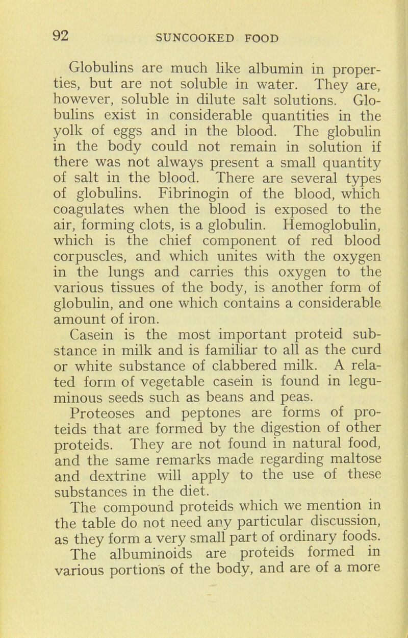 Globulins are much like albumin in proper- ties, but are not soluble in water. They are, however, soluble in dilute salt solutions. Glo- bulins exist in considerable quantities in the yolk of eggs and in the blood. The globulin in the body could not remain in solution if there was not always present a small quantity of salt in the blood. There are several types of globulins. Fibrinogin of the blood, which coagulates when the blood is exposed to the air, forming clots, is a globulin. Hemoglobulin, which is the chief component of red blood corpuscles, and which unites with the oxygen in the lungs and carries this oxygen to the various tissues of the body, is another form of globulin, and one which contains a considerable amount of iron. Casein is the most important proteid sub- stance in milk and is familiar to all as the curd or white substance of clabbered milk. A rela- ted form of vegetable casein is found in legu- minous seeds such as beans and peas. Proteoses and peptones are forms of pro- teids that are formed by the digestion of other proteids. They are not found in natural food, and the same remarks made regarding maltose and dextrine will apply to the use of these substances in the diet. The compound proteids which we mention in the table do not need any particular discussion, as they form a very small part of ordinary foods. The albuminoids are proteids formed in various portions of the body, and are of a more