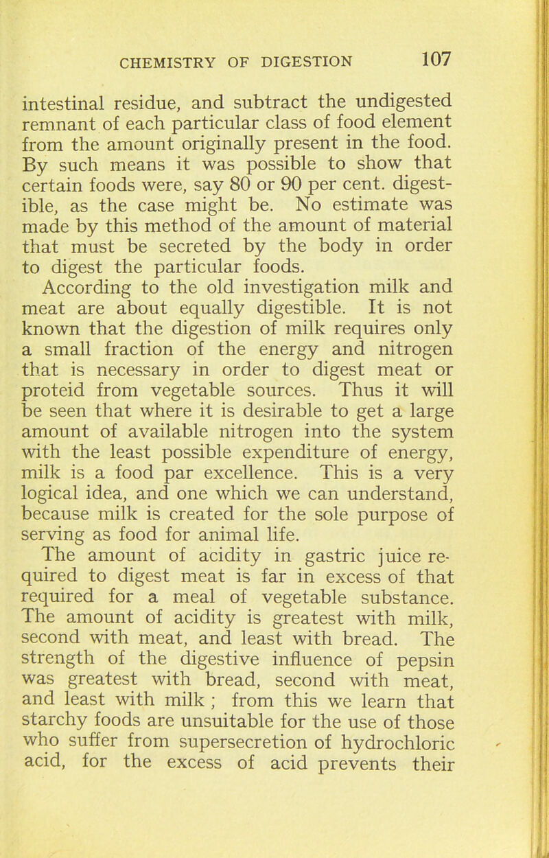 intestinal residue, and subtract the undigested remnant of each particular class of food element from the amount originally present in the food. By such means it was possible to show that certain foods were, say 80 or 90 per cent, digest- ible, as the case might be. No estimate was made by this method of the amount of material that must be secreted by the body in order to digest the particular foods. According to the old investigation milk and meat are about equally digestible. It is not known that the digestion of milk requires only a small fraction of the energy and nitrogen that is necessary in order to digest meat or proteid from vegetable sources. Thus it will be seen that where it is desirable to get a large amount of available nitrogen into the system with the least possible expenditure of energy, milk is a food par excellence. This is a very logical idea, and one which we can understand, because milk is created, for the sole purpose of serving as food for animal life. The amount of acidity in gastric juice re- quired to digest meat is far in excess of that required for a meal of vegetable substance. The amount of acidity is greatest with milk, second with meat, and least with bread. The strength of the. digestive influence of pepsin was greatest with bread, second with meat, and least with milk ; from this we learn that starchy foods are unsuitable for the use of those who suffer from supersecretion of hydrochloric acid, for the excess of acid prevents their