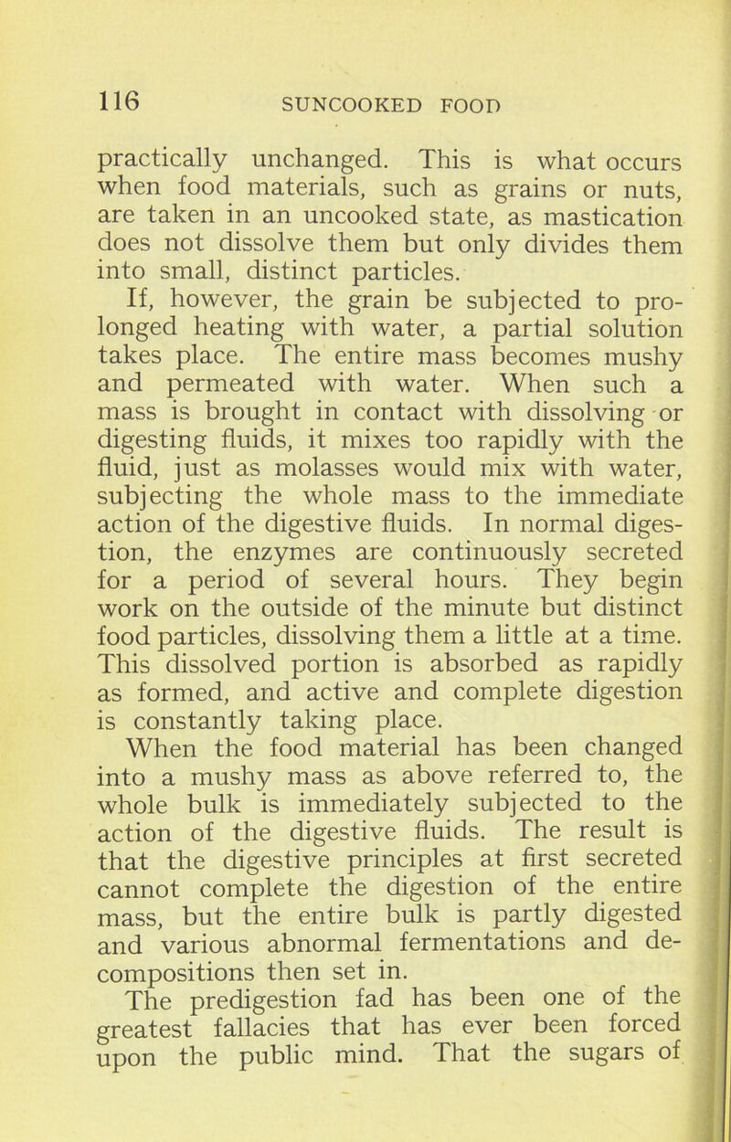 practically unchanged. This is what occurs when food materials, such as grains or nuts, are taken in an uncooked state, as mastication does not dissolve them but only divides them into small, distinct particles. If, however, the grain be subjected to pro- longed heating with water, a partial solution takes place. The entire mass becomes mushy and permeated with water. When such a mass is brought in contact with dissolving or digesting fluids, it mixes too rapidly with the fluid, just as molasses would mix with water, subjecting the whole mass to the immediate action of the digestive fluids. In normal diges- tion, the enzymes are continuously secreted for a period of several hours. They begin work on the outside of the minute but distinct food particles, dissolving them a little at a time. This dissolved portion is absorbed as rapidly as formed, and active and complete digestion is constantly taking place. When the food material has been changed into a mushy mass as above referred to, the whole bulk is immediately subjected to the action of the digestive fluids. The result is that the digestive principles at first secreted cannot complete the digestion of the entire mass, but the entire bulk is partly digested and various abnormal fermentations and de- compositions then set in. The predigestion fad has been one of the greatest fallacies that has ever been forced upon the public mind. That the sugars of