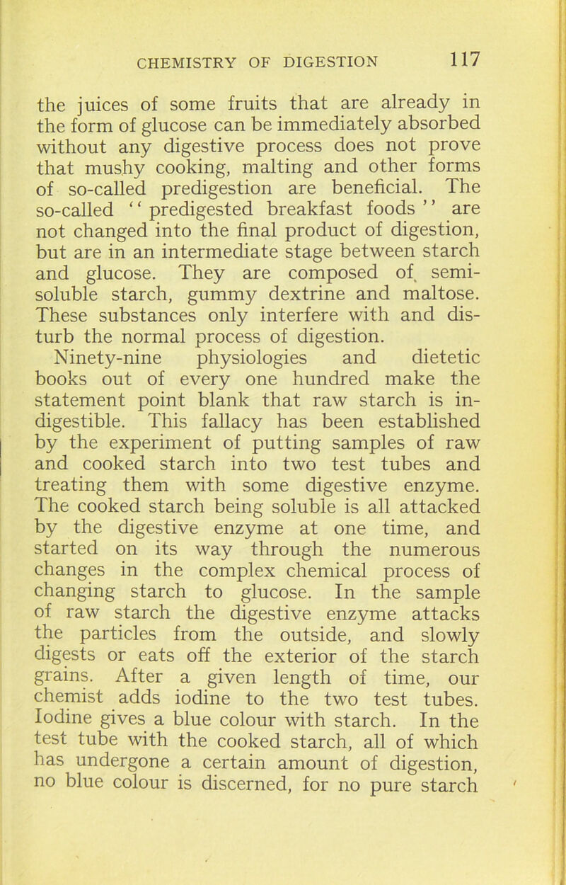 the juices of some fruits that are already in the form of glucose can be immediately absorbed without any digestive process does not prove that mushy cooking, malting and other forms of so-called predigestion are beneficial. The so-called ‘ ‘ predigested breakfast foods ’ ’ are not changed into the final product of digestion, but are in an intermediate stage between starch and glucose. They are composed of semi- soluble starch, gummy dextrine and maltose. These substances only interfere with and dis- turb the normal process of digestion. Ninety-nine physiologies and dietetic books out of every one hundred make the statement point blank that raw starch is in- digestible. This fallacy has been established by the experiment of putting samples of raw and cooked starch into two test tubes and treating them with some digestive enzyme. The cooked starch being soluble is all attacked by the digestive enzyme at one time, and started on its way through the numerous changes in the complex chemical process of changing starch to glucose. In the sample of raw starch the digestive enzyme attacks the particles from the outside, and slowly digests or eats off the exterior of the starch grains. After a given length of time, our chemist adds iodine to the two test tubes. Iodine gives a blue colour with starch. In the test tube with the cooked starch, all of which has undergone a certain amount of digestion, no blue colour is discerned, for no pure starch