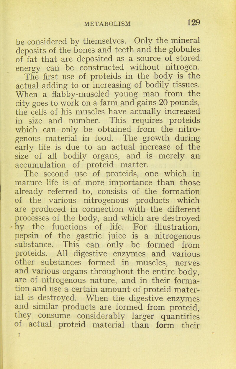 be considered by themselves. Only the mineral deposits of the bones and teeth and the globules of fat that are deposited as a source of stored energy can be constructed without nitrogen. The first use of proteids in the body is the actual adding to or increasing of bodily tissues. When a flabby-muscled young man from the city goes to work on a farm and gains 20 pounds, the cells of his muscles have actually increased in size and number. This requires proteids which can only be obtained from the nitro- genous material in food. The growth during early life is due to an actual increase of the size of all bodily organs, and is merely an accumulation of proteid matter. The second use of proteids, one which in mature life is of more importance than those already referred to, consists of the formation of the various nitrogenous products which are produced in connection with the different processes of the body, and which are destroyed - by the functions of life. For illustration, pepsin of the gastric juice is a nitrogenous substance. This can only be formed from proteids. All digestive enzymes and various other substances formed in muscles, nerves and various organs throughout the entire body, are of nitrogenous nature, and in their forma- tion and use a certain amount of proteid mater- ial is destroyed. When the digestive enzymes and similar products are formed from proteid, they consume considerably larger quantities of actual proteid material than form their j