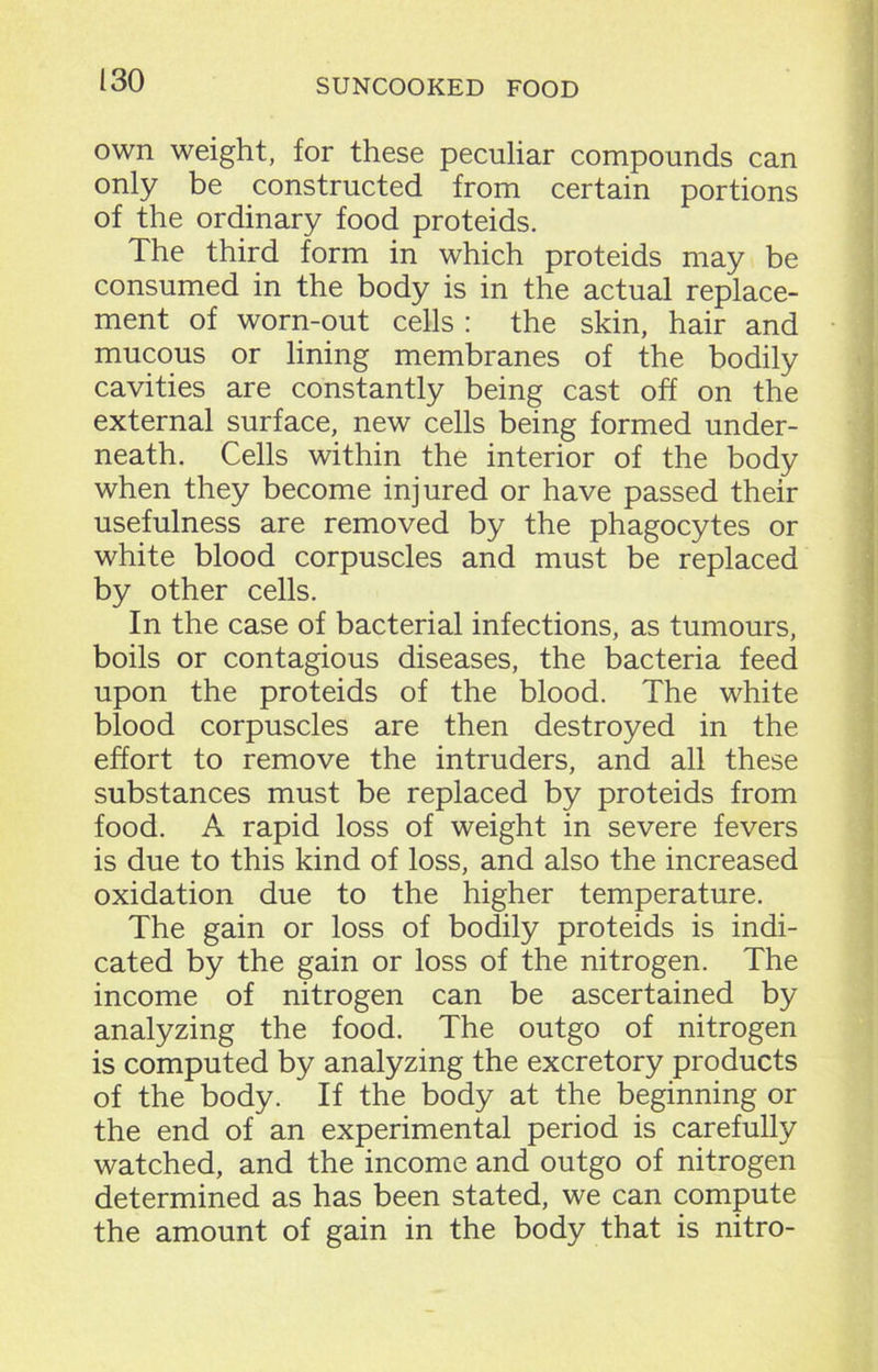 own weight, for these peculiar compounds can only be constructed from certain portions of the ordinary food proteids. The third form in which proteids may be consumed in the body is in the actual replace- ment of worn-out cells : the skin, hair and mucous or lining membranes of the bodily cavities are constantly being cast off on the external surface, new cells being formed under- neath. Cells within the interior of the body when they become injured or have passed their usefulness are removed by the phagocytes or white blood corpuscles and must be replaced by other cells. In the case of bacterial infections, as tumours, boils or contagious diseases, the bacteria feed upon the proteids of the blood. The white blood corpuscles are then destroyed in the effort to remove the intruders, and all these substances must be replaced by proteids from food. A rapid loss of weight in severe fevers is due to this kind of loss, and also the increased oxidation due to the higher temperature. The gain or loss of bodily proteids is indi- cated by the gain or loss of the nitrogen. The income of nitrogen can be ascertained by analyzing the food. The outgo of nitrogen is computed by analyzing the excretory products of the body. If the body at the beginning or the end of an experimental period is carefully watched, and the income and outgo of nitrogen determined as has been stated, we can compute the amount of gain in the body that is nitro-