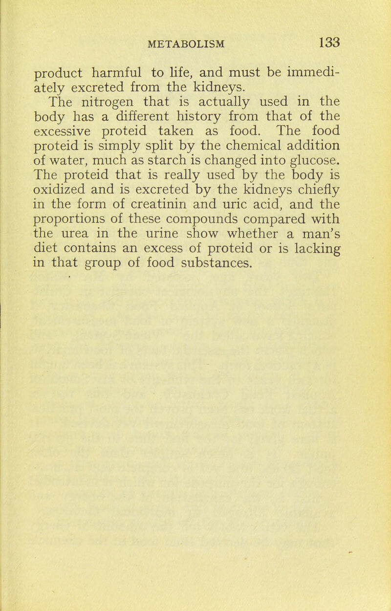 product harmful to life, and must be immedi- ately excreted from the kidneys. The nitrogen that is actually used in the body has a different history from that of the excessive proteid taken as food. The food proteid is simply split by the chemical addition of water, much as starch is changed into glucose. The proteid that is really used by the body is oxidized and is excreted by the kidneys chiefly in the form of creatinin and uric acid, and the proportions of these compounds compared with the urea in the urine show whether a man's diet contains an excess of proteid or is lacking in that group of food substances.