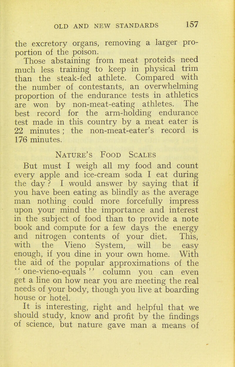 the excretory organs, removing a larger pro- portion of the poison. Those abstaining from meat proteids need much less training to keep in physical trim than the steak-fed athlete. Compared with the number of contestants, an overwhelming proportion of the endurance tests in athletics are won by non-meat-eating athletes. The best record for the arm-holding endurance test made in this country by a meat eater is 22 minutes; the non-meat-eater’s record is 176 minutes. Nature’s Food Scales But must I weigh all my food and count every apple and ice-cream soda I eat during the day ? I would answer by saying that if you have been eating as blindly as the average man nothing could more forcefully impress upon your mind the importance and interest in the subject of food than to provide a note book and compute for a few days the energy and nitrogen contents of your diet. This, with the Vieno System, will be easy enough, if you dine in your own home. With the aid of the popular approximations of the one-vieno-equals ’ ’ column you can even get a line on how near you are meeting the real needs of your body, though you live at boarding house or hotel. It is interesting, right and helpful that we should study, know and profit by the findings of science, but nature gave man a means of