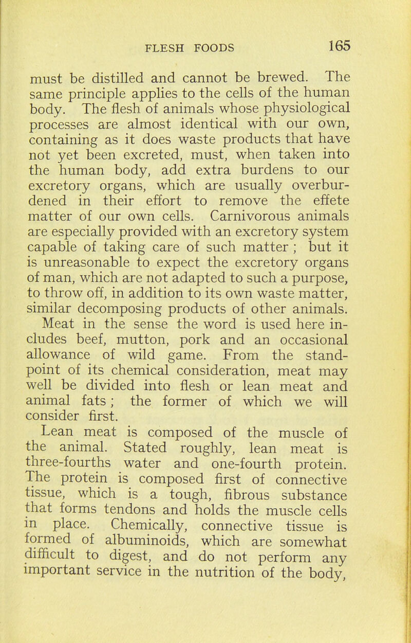 must be distilled and cannot be brewed. The same principle applies to the cells of the human body. The flesh of animals whose physiological processes are almost identical with our own, containing as it does waste products that have not yet been excreted, must, when taken into the human body, add extra burdens to our excretory organs, which are usually overbur- dened in their effort to remove the effete matter of our own cells. Carnivorous animals are especially provided with an excretory system capable of taking care of such matter ; but it is unreasonable to expect the excretory organs of man, which are not adapted to such a purpose, to throw off, in addition to its own waste matter, similar decomposing products of other animals. Meat in the sense the word is used here in- cludes beef, mutton, pork and an occasional allowance of wild game. From the stand- point of its chemical consideration, meat may well be divided into flesh or lean meat and animal fats; the former of which we will consider first. Lean meat is composed of the muscle of the animal. Stated roughly, lean meat is three-fourths water and one-fourth protein. The protein is composed first of connective tissue, which is a tough, fibrous substance that forms tendons and holds the muscle cells in place. Chemically, connective tissue is formed of albuminoids, which are somewhat difficult to digest, and do not perform any important service in the nutrition of the body,