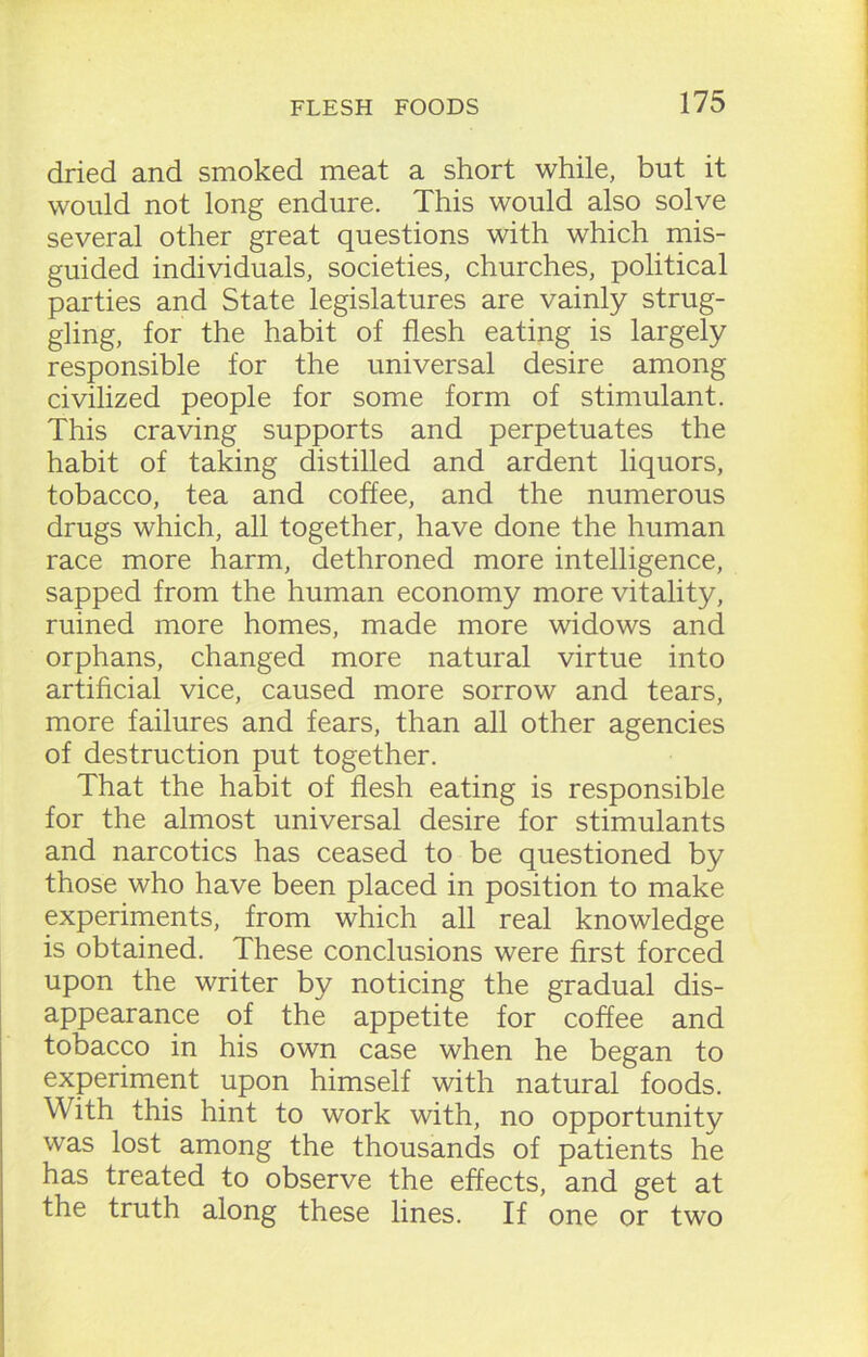 dried and smoked meat a short while, but it would not long endure. This would also solve several other great questions with which mis- guided individuals, societies, churches, political parties and State legislatures are vainly strug- gling, for the habit of flesh eating is largely responsible for the universal desire among civilized people for some form of stimulant. This craving supports and perpetuates the habit of taking distilled and ardent liquors, tobacco, tea and coffee, and the numerous drugs which, all together, have done the human race more harm, dethroned more intelligence, sapped from the human economy more vitality, ruined more homes, made more widows and orphans, changed more natural virtue into artificial vice, caused more sorrow and tears, more failures and fears, than all other agencies of destruction put together. That the habit of flesh eating is responsible for the almost universal desire for stimulants and narcotics has ceased to be questioned by those who have been placed in position to make experiments, from which all real knowledge is obtained. These conclusions were first forced upon the writer by noticing the gradual dis- appearance of the appetite for coffee and tobacco in his own case when he began to experiment upon himself with natural foods. With this hint to work with, no opportunity was lost among the thousands of patients he has treated to observe the effects, and get at the truth along these lines. If one or two