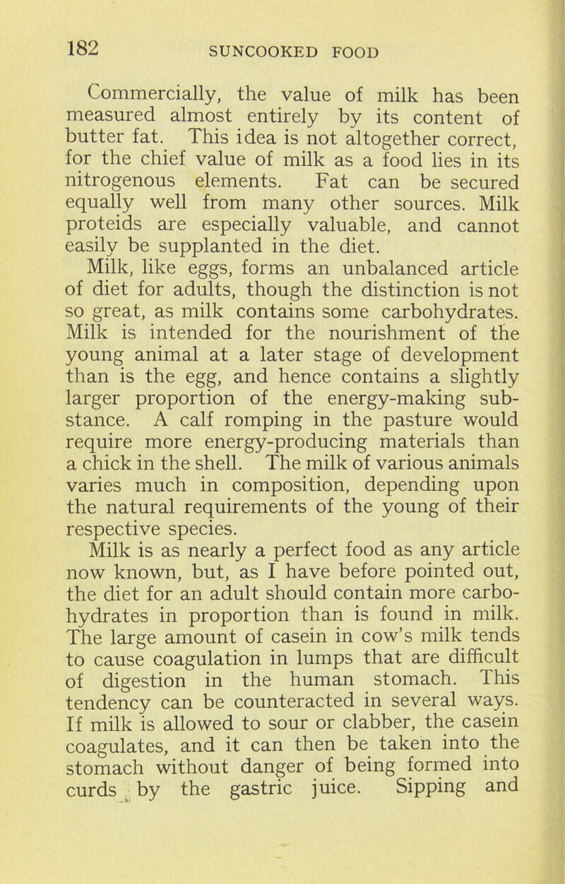 Commercially, the value of milk has been measured almost entirely by its content of butter fat. This idea is not altogether correct, for the chief value of milk as a food lies in its nitrogenous elements. Fat can be secured equally well from many other sources. Milk proteids are especially valuable, and cannot easily be supplanted in the diet. Milk, like eggs, forms an unbalanced article of diet for adults, though the distinction is not so great, as milk contains some carbohydrates. Milk is intended for the nourishment of the young animal at a later stage of development than is the egg, and hence contains a slightly larger proportion of the energy-making sub- stance. A calf romping in the pasture would require more energy-producing materials than a chick in the shell. The milk of various animals varies much in composition, depending upon the natural requirements of the young of their respective species. Milk is as nearly a perfect food as any article now known, but, as I have before pointed out, the diet for an adult should contain more carbo- hydrates in proportion than is found in milk. The large amount of casein in cow’s milk tends to cause coagulation in lumps that are difficult of digestion in the human stomach. This tendency can be counteracted in several ways. If milk is allowed to sour or clabber, the casein coagulates, and it can then be taken into the stomach without danger of being formed into curds by the gastric juice. Sipping and