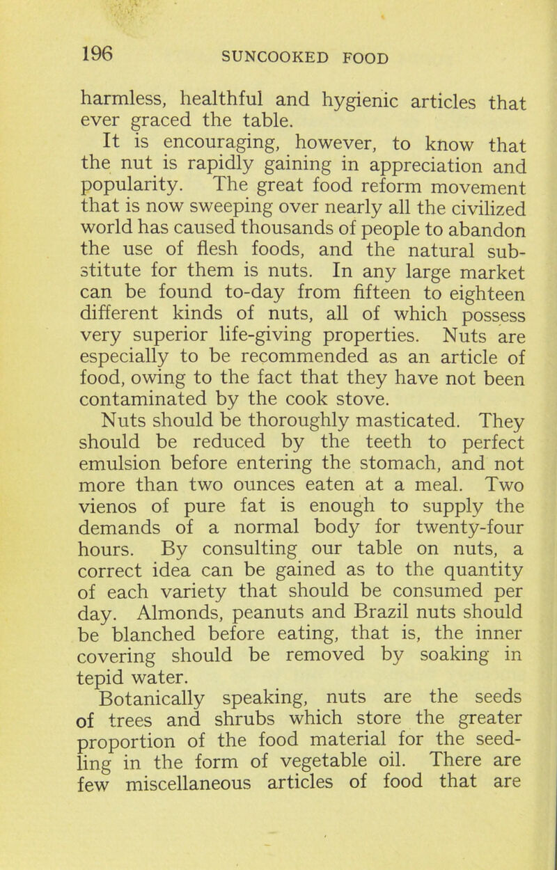 harmless, healthful and hygienic articles that ever graced the table. It is encouraging, however, to know that the nut is rapidly gaining in appreciation and popularity. The great food reform movement that is now sweeping over nearly all the civilized world has caused thousands of people to abandon the use of flesh foods, and the natural sub- stitute for them is nuts. In any large market can be found to-day from fifteen to eighteen different kinds of nuts, all of which possess very superior life-giving properties. Nuts are especially to be recommended as an article of food, owing to the fact that they have not been contaminated by the cook stove. Nuts should be thoroughly masticated. They should be reduced by the teeth to perfect emulsion before entering the stomach, and not more than two ounces eaten at a meal. Two vienos of pure fat is enough to supply the demands of a normal body for twenty-four hours. By consulting our table on nuts, a correct idea can be gained as to the quantity of each variety that should be consumed per day. Almonds, peanuts and Brazil nuts should be blanched before eating, that is, the inner covering should be removed by soaking in tepid water. Botanically speaking, nuts are the seeds of trees and shrubs which store the greater proportion of the food material for the seed- ling in the form of vegetable oil. There are few miscellaneous articles of food that are