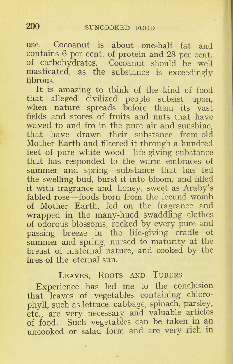 use. Cocoanut is about one-half fat and contains 6 per cent, of protein and 28 per cent, of carbohydrates. Cocoanut should be well masticated, as the substance is exceedingly fibrous. It is amazing to think of the kind of food that alleged civilized people subsist upon, when nature spreads before them its vast fields and stores of fruits and nuts that have waved to and fro in the pure air and sunshine, that have drawn their substance from old Mother Earth and filtered it through a hundred feet of pure white wood—life-giving substance that has responded to the warm embraces of summer and spring—substance that has fed the swelling bud, burst it into bloom, and filled it with fragrance and honey, sweet as Araby’s fabled rose—foods born from the fecund womb of Mother Earth, fed on the fragrance and wrapped in the many-hued swaddling clothes of odorous blossoms, rocked by every pure and passing breeze in the life-giving cradle of summer and spring, nursed to maturity at the breast of maternal nature, and cooked by the fires of the eternal sun. Leaves, Roots and Tubers Experience has led me to the conclusion that leaves of vegetables containing chloro- phyll, such as lettuce, cabbage, spinach, parsley, etc., are very necessary and valuable articles of food. Such vegetables can be taken in an uncooked or salad form and are very rich in