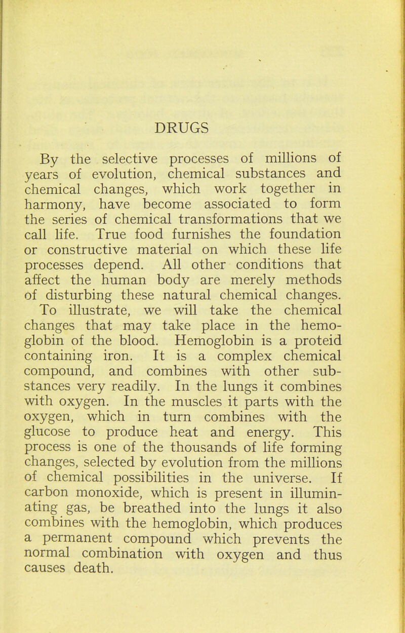 DRUGS By the selective processes of millions of years of evolution, chemical substances and chemical changes, which work together in harmony, have become associated to form the series of chemical transformations that we call life. True food furnishes the foundation or constructive material on which these life processes depend. All other conditions that affect the human body are merely methods of disturbing these natural chemical changes. To illustrate, we will take the chemical changes that may take place in the hemo- globin of the blood. Hemoglobin is a proteid containing iron. It is a complex chemical compound, and combines with other sub- stances very readily. In the lungs it combines with oxygen. In the muscles it parts with the oxygen, which in turn combines with the glucose to produce heat and energy. This process is one of the thousands of life forming changes, selected by evolution from the millions of chemical possibilities in the universe. If carbon monoxide, which is present in illumin- ating gas, be breathed into the lungs it also combines with the hemoglobin, which produces a permanent compound which prevents the normal combination with oxygen and thus causes death.