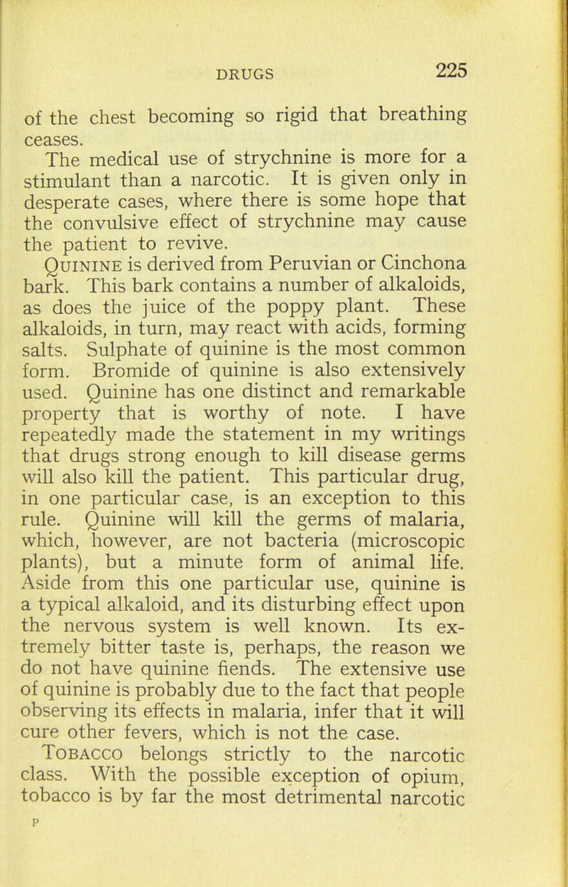 of the chest becoming so rigid that breathing ceases. The medical use of strychnine is more for a stimulant than a narcotic. It is given only in desperate cases, where there is some hope that the convulsive effect of strychnine may cause the patient to revive. Quinine is derived from Peruvian or Cinchona bark. This bark contains a number of alkaloids, as does the juice of the poppy plant. These alkaloids, in turn, may react with acids, forming salts. Sulphate of quinine is the most common form. Bromide of quinine is also extensively used. Quinine has one distinct and remarkable property that is worthy of note. I have repeatedly made the statement in my writings that drugs strong enough to kill disease germs will also kill the patient. This particular drug, in one particular case, is an exception to this rule. Quinine will kill the germs of malaria, which, however, are not bacteria (microscopic plants), but a minute form of animal life. Aside from this one particular use, quinine is a typical alkaloid, and its disturbing effect upon the nervous system is well known. Its ex- tremely bitter taste is, perhaps, the reason we do not have quinine fiends. The extensive use of quinine is probably due to the fact that people observing its effects in malaria, infer that it will cure other fevers, which is not the case. Tobacco belongs strictly to the narcotic class. With the possible exception of opium, tobacco is by far the most detrimental narcotic