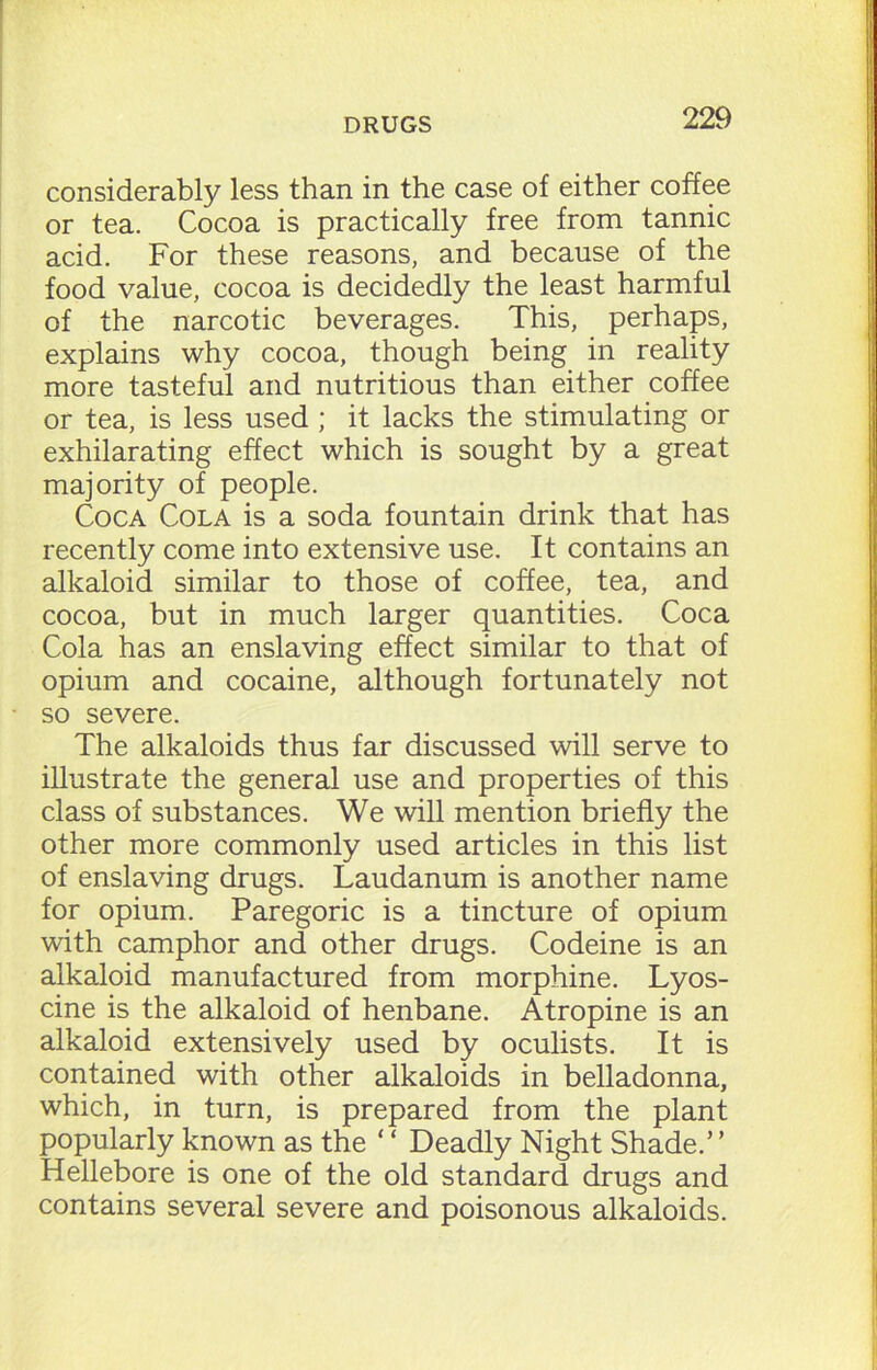 considerably less than in the case of either coffee or tea. Cocoa is practically free from tannic acid. For these reasons, and because of the food value, cocoa is decidedly the least harmful of the narcotic beverages. This, perhaps, explains why cocoa, though being in reality more tasteful and nutritious than either coffee or tea, is less used ; it lacks the stimulating or exhilarating effect which is sought by a great majority of people. Coca Cola is a soda fountain drink that has recently come into extensive use. It contains an alkaloid similar to those of coffee, tea, and cocoa, but in much larger quantities. Coca Cola has an enslaving effect similar to that of opium and cocaine, although fortunately not so severe. The alkaloids thus far discussed will serve to illustrate the general use and properties of this class of substances. We will mention briefly the other more commonly used articles in this list of enslaving drugs. Laudanum is another name for opium. Paregoric is a tincture of opium with camphor and other drugs. Codeine is an alkaloid manufactured from morphine. Lyos- cine is the alkaloid of henbane. Atropine is an alkaloid extensively used by oculists. It is contained with other alkaloids in belladonna, which, in turn, is prepared from the plant popularly known as the ‘ ‘ Deadly Night Shade.’ ’ Hellebore is one of the old standard drugs and contains several severe and poisonous alkaloids.