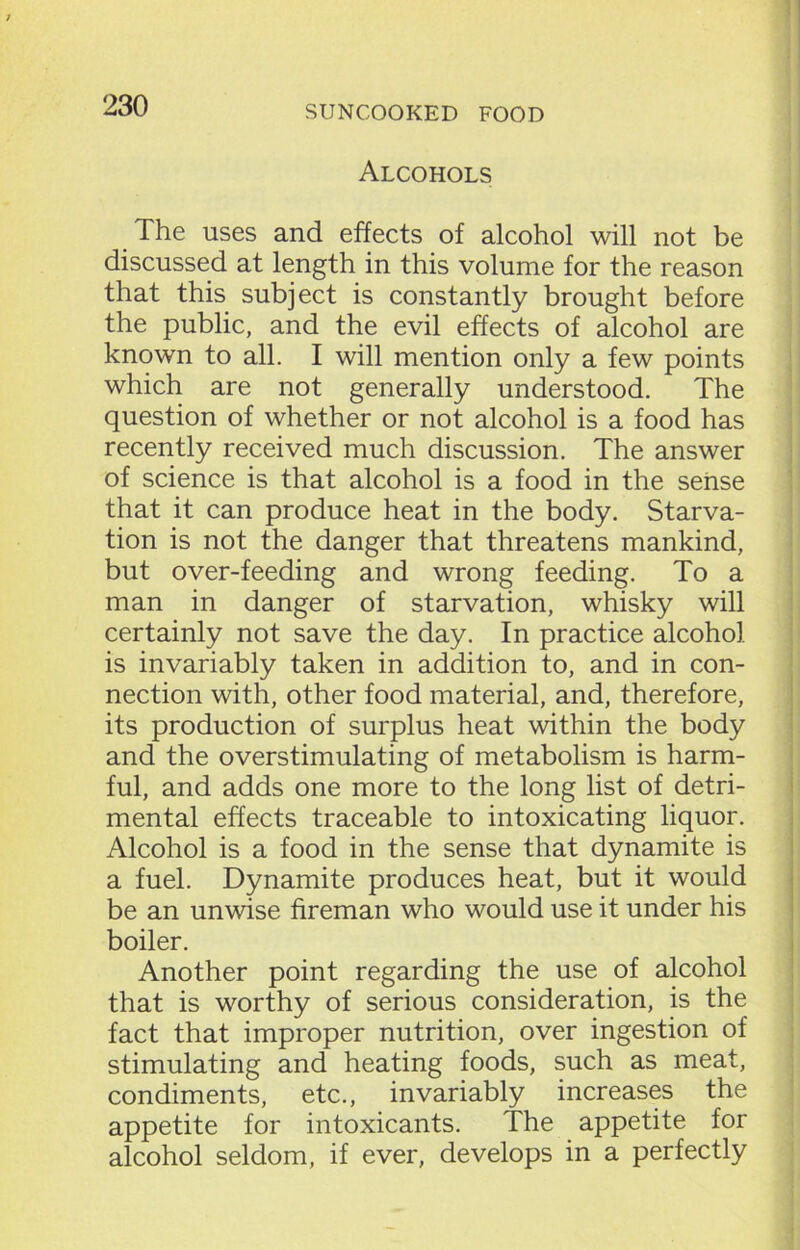 Alcohols The uses and effects of alcohol will not be discussed at length in this volume for the reason that this subject is constantly brought before the public, and the evil effects of alcohol are known to all. I will mention only a few points which are not generally understood. The question of whether or not alcohol is a food has recently received much discussion. The answer of science is that alcohol is a food in the sense that it can produce heat in the body. Starva- tion is not the danger that threatens mankind, but over-feeding and wrong feeding. To a man in danger of starvation, whisky will certainly not save the day. In practice alcohol is invariably taken in addition to, and in con- nection with, other food material, and, therefore, its production of surplus heat within the body and the overstimulating of metabolism is harm- ful, and adds one more to the long list of detri- mental effects traceable to intoxicating liquor. Alcohol is a food in the sense that dynamite is a fuel. Dynamite produces heat, but it would be an unwise fireman who would use it under his boiler. Another point regarding the use of alcohol that is worthy of serious consideration, is the fact that improper nutrition, over ingestion of stimulating and heating foods, such as meat, condiments, etc., invariably increases the appetite for intoxicants. The appetite for alcohol seldom, if ever, develops in a perfectly