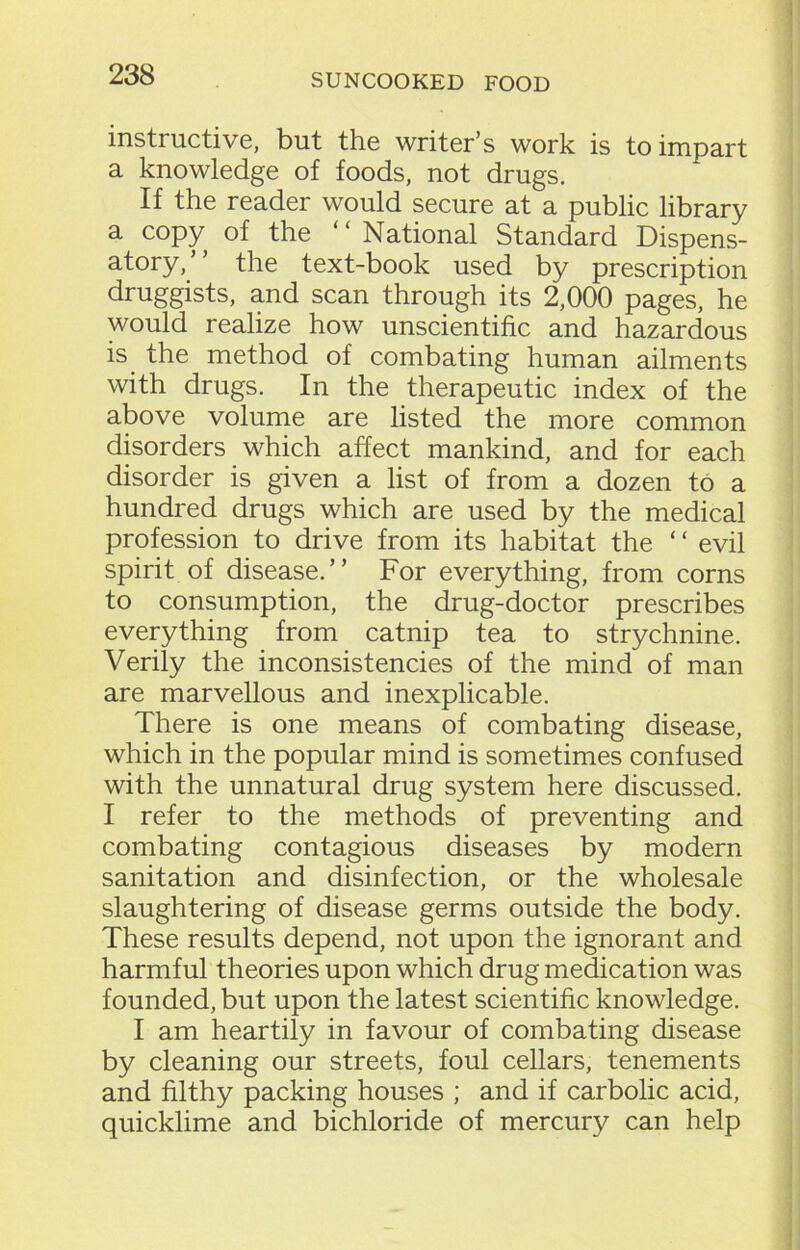 instructive, but the writer’s work is to impart a knowledge of foods, not drugs. If the reader would secure at a public library a copy of the “National Standard Dispens- atory/’ the text-book used by prescription druggists, and scan through its 2,000 pages, he would realize how unscientific and hazardous is the method of combating human ailments with drugs. In the therapeutic index of the above volume are listed the more common disorders which affect mankind, and for each disorder is given a list of from a dozen to a hundred drugs which are used by the medical profession to drive from its habitat the ‘ ‘ evil spirit of disease.” For everything, from corns to consumption, the drug-doctor prescribes everything from catnip tea to strychnine. Verily the inconsistencies of the mind of man are marvellous and inexplicable. There is one means of combating disease, which in the popular mind is sometimes confused with the unnatural drug system here discussed. I refer to the methods of preventing and combating contagious diseases by modern sanitation and disinfection, or the wholesale slaughtering of disease germs outside the body. These results depend, not upon the ignorant and harmful theories upon which drug medication was founded, but upon the latest scientific knowledge. I am heartily in favour of combating disease by cleaning our streets, foul cellars, tenements and filthy packing houses ; and if carbolic acid, quicklime and bichloride of mercury can help