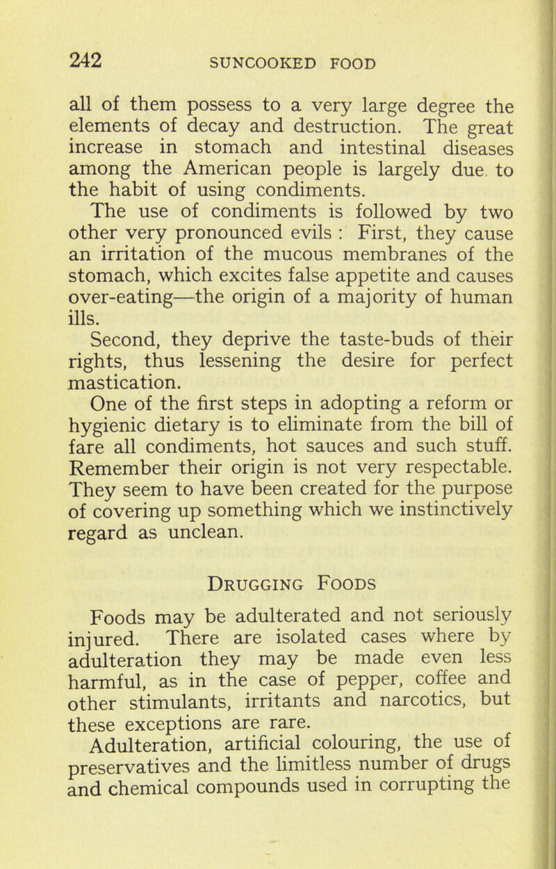 all of them possess to a very large degree the elements of decay and destruction. The great increase in stomach and intestinal diseases among the American people is largely due. to the habit of using condiments. The use of condiments is followed by two other very pronounced evils : First, they cause an irritation of the mucous membranes of the stomach, which excites false appetite and causes over-eating—the origin of a majority of human ills. Second, they deprive the taste-buds of their rights, thus lessening the desire for perfect mastication. One of the first steps in adopting a reform or hygienic dietary is to eliminate from the bill of fare all condiments, hot sauces and such stuff. Remember their origin is not very respectable. They seem to have been created for the purpose of covering up something which we instinctively regard as unclean. Drugging Foods Foods may be adulterated and not seriously injured. There are isolated cases where by adulteration they may be made even less harmful, as in the case of pepper, coffee and other stimulants, irritants and narcotics, but these exceptions are rare. Adulteration, artificial colouring, the use of preservatives and the limitless number of drugs and chemical compounds used in corrupting the