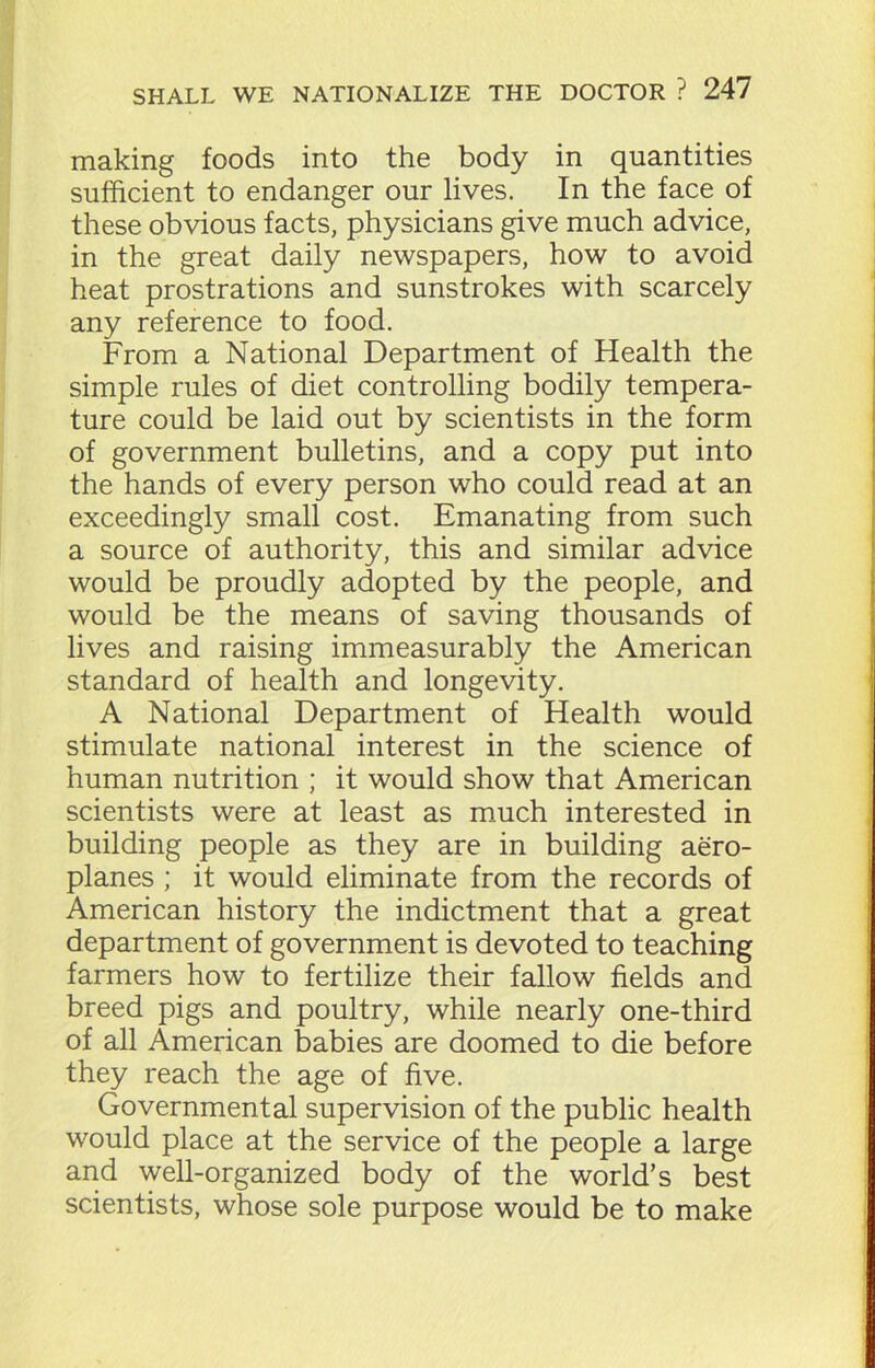 making foods into the body in quantities sufficient to endanger our lives. In the face of these obvious facts, physicians give much advice, in the great daily newspapers, how to avoid heat prostrations and sunstrokes with scarcely any reference to food. From a National Department of Health the simple rules of diet controlling bodily tempera- ture could be laid out by scientists in the form of government bulletins, and a copy put into the hands of every person who could read at an exceedingly small cost. Emanating from such a source of authority, this and similar advice would be proudly adopted by the people, and would be the means of saving thousands of lives and raising immeasurably the American standard of health and longevity. A National Department of Health would stimulate national interest in the science of human nutrition ; it would show that American scientists were at least as much interested in building people as they are in building aero- planes ; it would eliminate from the records of American history the indictment that a great department of government is devoted to teaching farmers how to fertilize their fallow fields and breed pigs and poultry, while nearly one-third of all American babies are doomed to die before they reach the age of five. Governmental supervision of the public health would place at the service of the people a large and well-organized body of the world’s best scientists, whose sole purpose would be to make