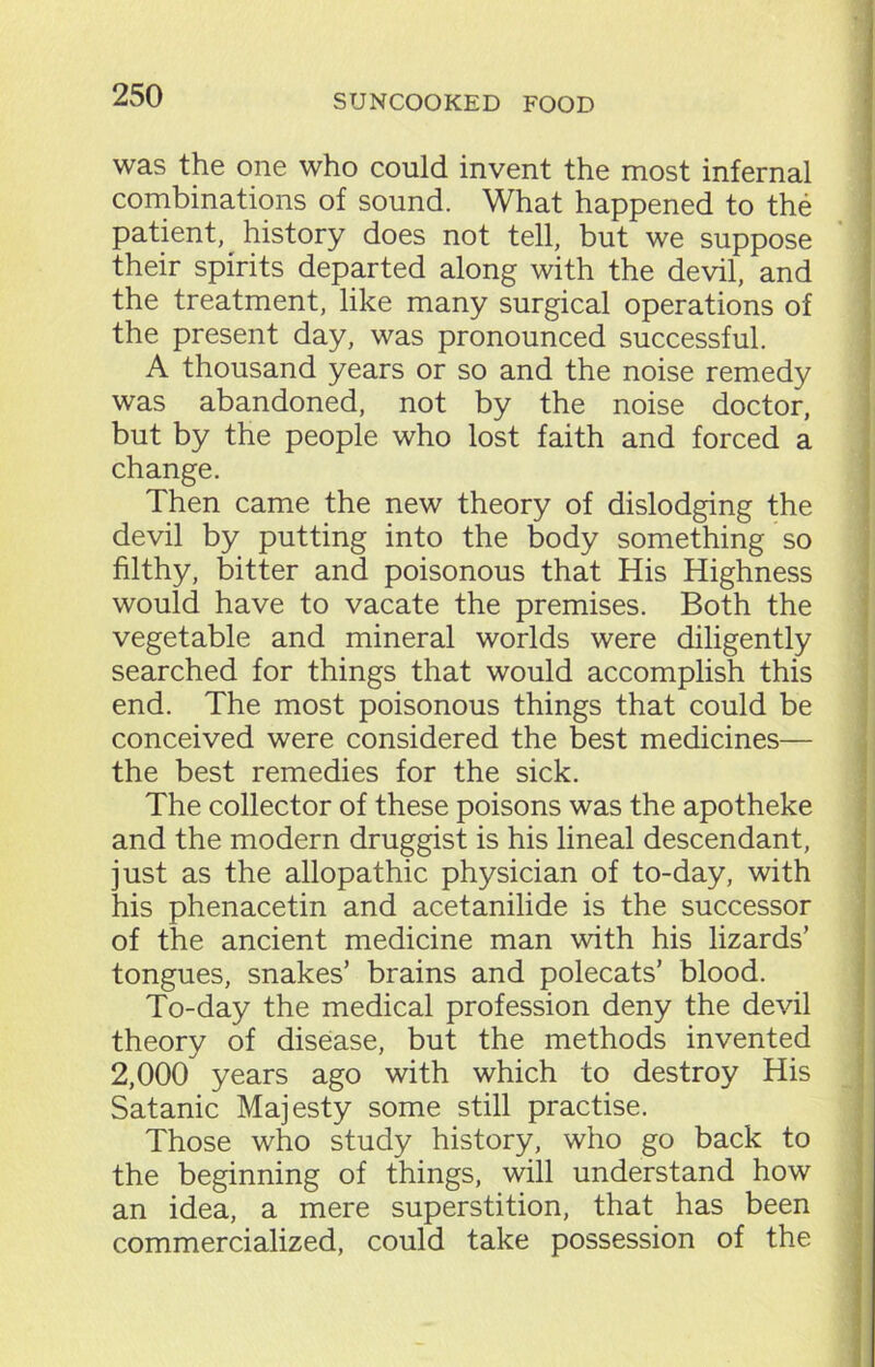 was the one who could invent the most infernal combinations of sound. What happened to the patient, history does not tell, but we suppose their spirits departed along with the devil, and the treatment, like many surgical operations of the present day, was pronounced successful. A thousand years or so and the noise remedy was abandoned, not by the noise doctor, but by the people who lost faith and forced a change. Then came the new theory of dislodging the devil by putting into the body something so filthy, bitter and poisonous that His Highness would have to vacate the premises. Both the vegetable and mineral worlds were diligently searched for things that would accomplish this end. The most poisonous things that could be conceived were considered the best medicines— the best remedies for the sick. The collector of these poisons was the apotheke and the modern druggist is his lineal descendant, just as the allopathic physician of to-day, with his phenacetin and acetanilide is the successor of the ancient medicine man with his lizards’ tongues, snakes’ brains and polecats’ blood. To-day the medical profession deny the devil theory of disease, but the methods invented 2,000 years ago with which to destroy His Satanic Majesty some still practise. Those who study history, who go back to the beginning of things, will understand how an idea, a mere superstition, that has been commercialized, could take possession of the