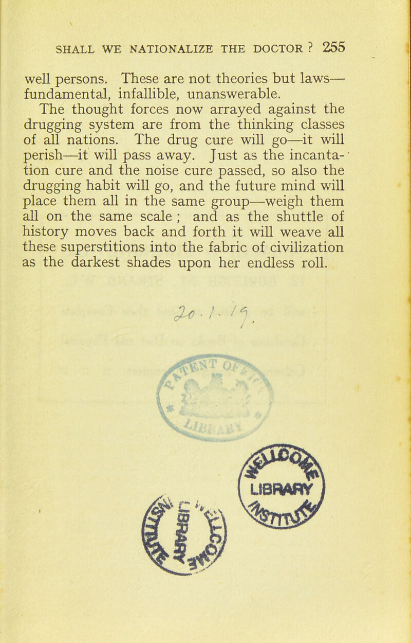 well persons. These are not theories but laws— fundamental, infallible, unanswerable. The thought forces now arrayed against the drugging system are from the thinking classes of all nations. The drug cure will go—it will perish—it will pass away. Just as the incanta- tion cure and the noise cure passed, so also the drugging habit will go, and the future mind will place them all in the same group—weigh them all on the same scale ; and as the shuttle of history moves back and forth it will weave all these superstitions into the fabric of civilization as the darkest shades upon her endless roll.