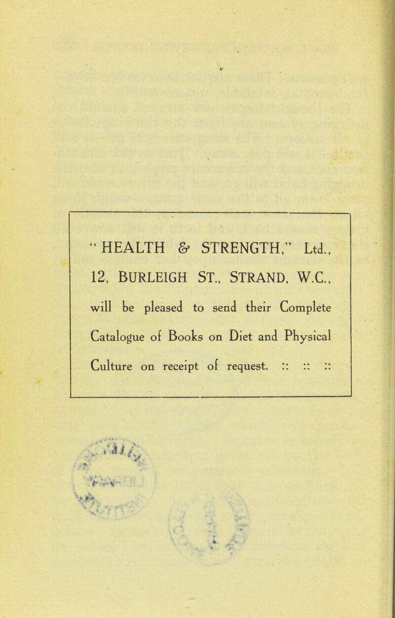  HEALTH & STRENGTH, Ltd., 12, Burleigh St., Strand, w.c„ will be pleased to send tbeir Complete Catalogue of Books on Diet and Physical Culture on receipt of request. :: :: ::